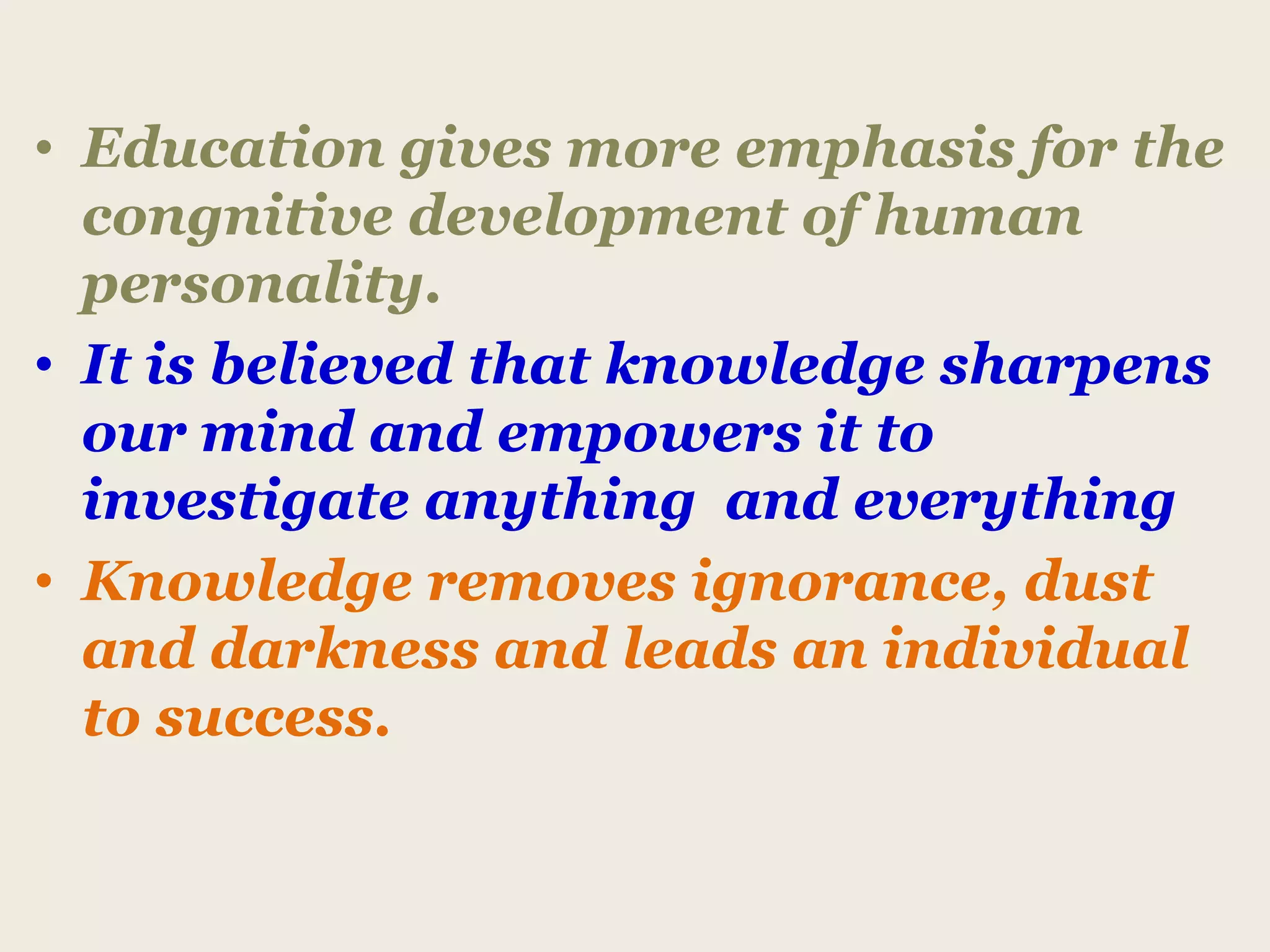 • Education gives more emphasis for the
congnitive development of human
personality.
• It is believed that knowledge sharpens
our mind and empowers it to
investigate anything and everything
• Knowledge removes ignorance, dust
and darkness and leads an individual
to success.
 
