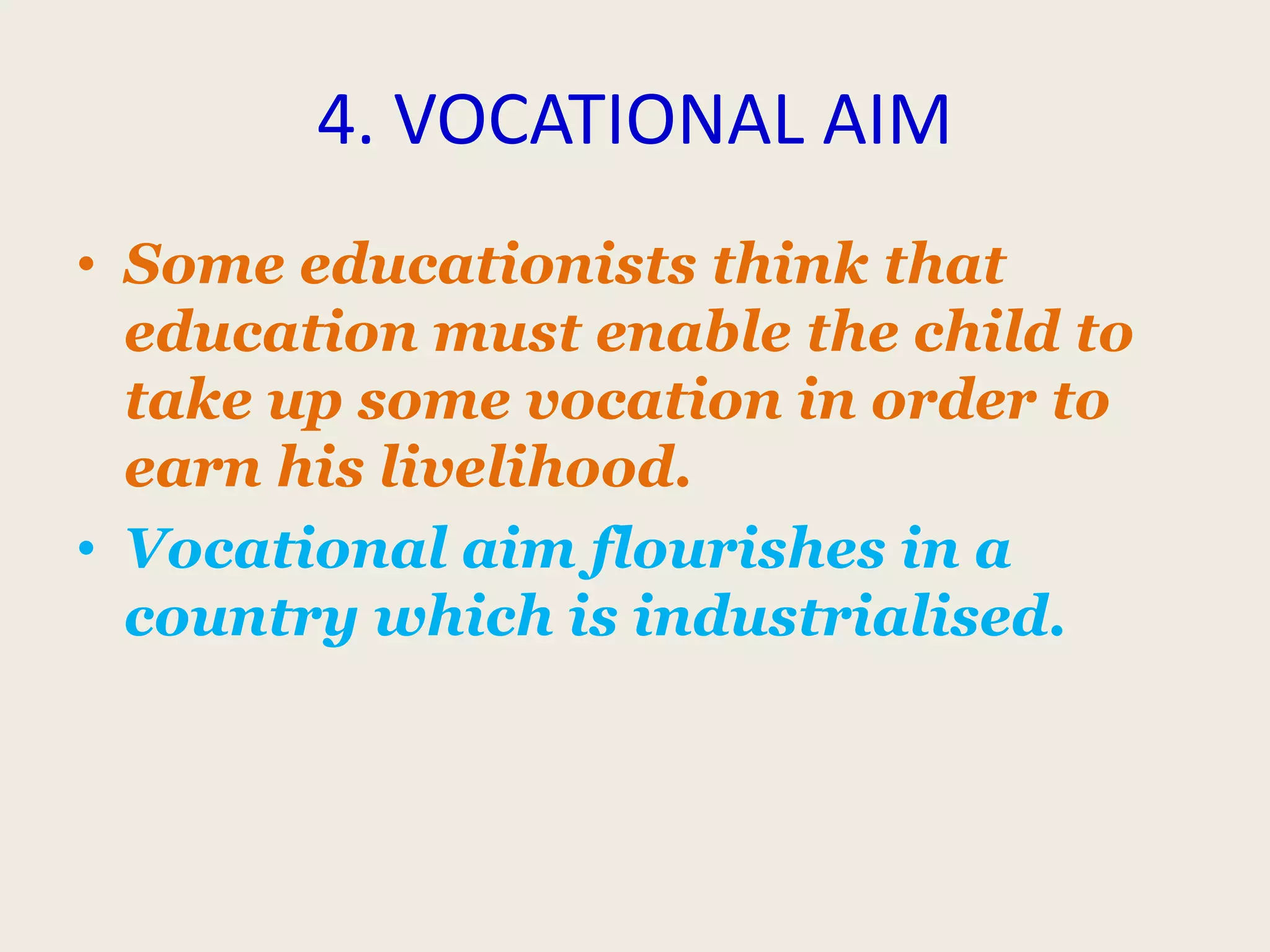 4. VOCATIONAL AIM
• Some educationists think that
education must enable the child to
take up some vocation in order to
earn his livelihood.
• Vocational aim flourishes in a
country which is industrialised.
 