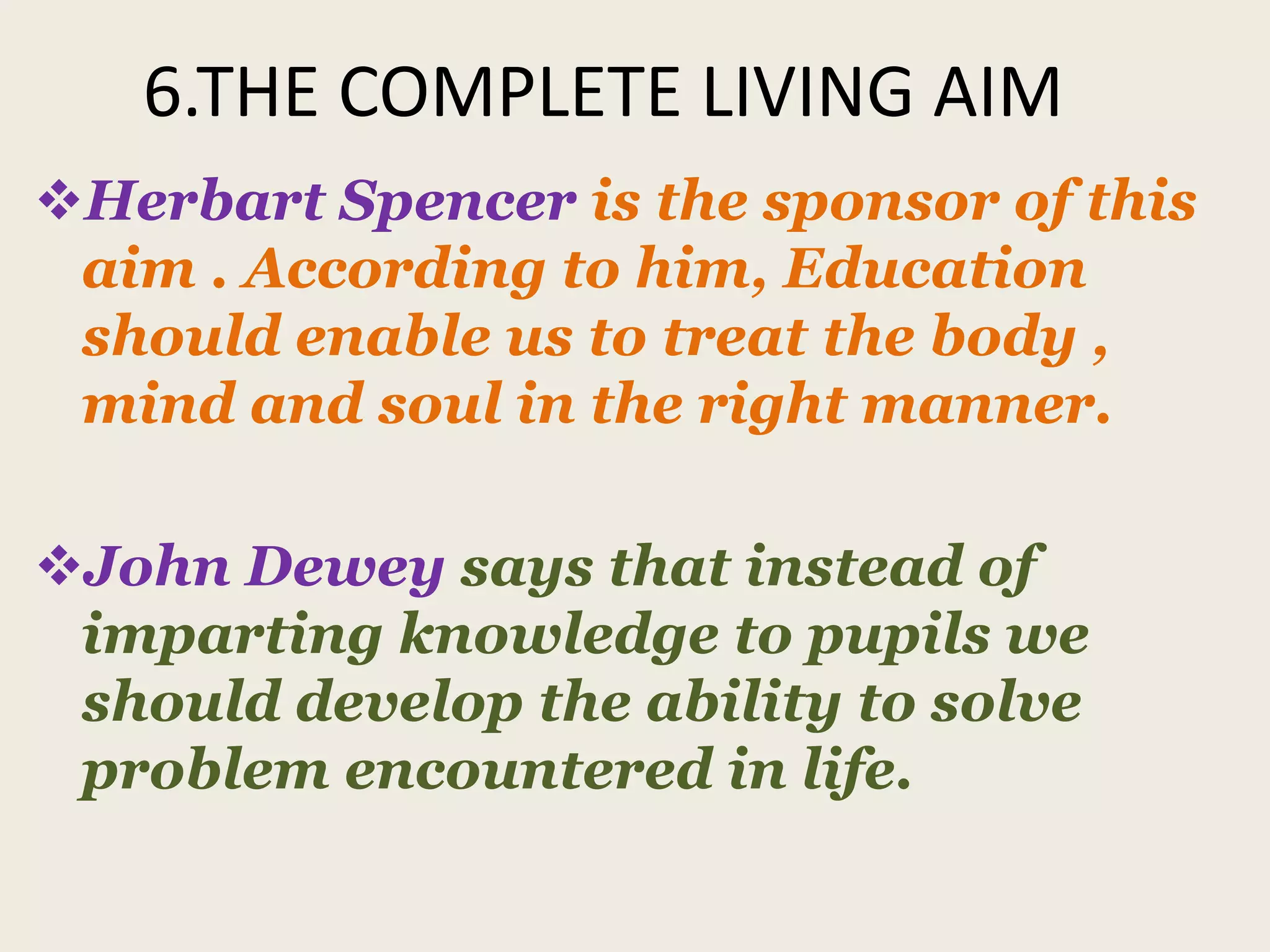 6.THE COMPLETE LIVING AIM
Herbart Spencer is the sponsor of this
aim . According to him, Education
should enable us to treat the body ,
mind and soul in the right manner.
John Dewey says that instead of
imparting knowledge to pupils we
should develop the ability to solve
problem encountered in life.
 