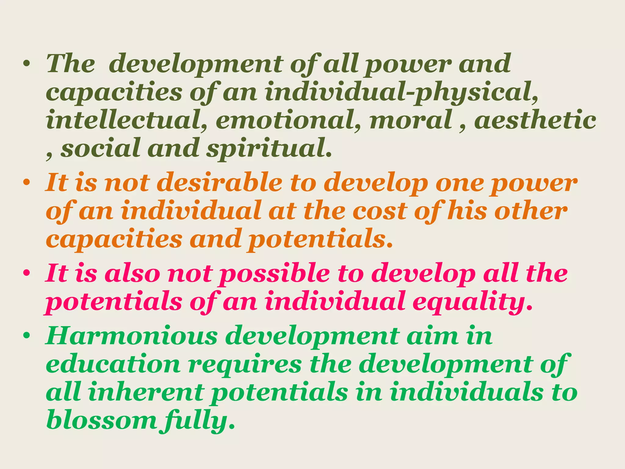 • The development of all power and
capacities of an individual-physical,
intellectual, emotional, moral , aesthetic
, social and spiritual.
• It is not desirable to develop one power
of an individual at the cost of his other
capacities and potentials.
• It is also not possible to develop all the
potentials of an individual equality.
• Harmonious development aim in
education requires the development of
all inherent potentials in individuals to
blossom fully.
 