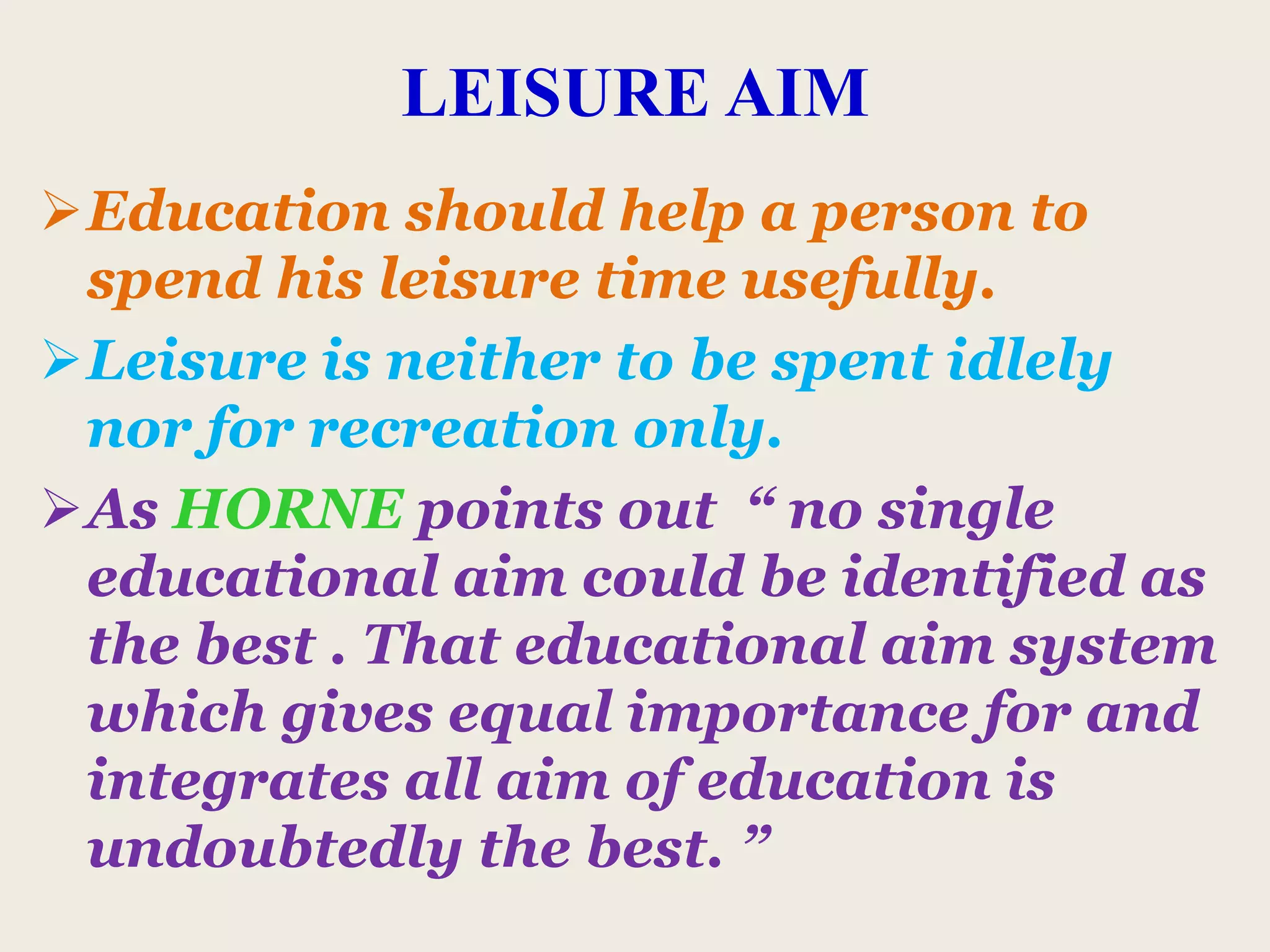 LEISURE AIM
Education should help a person to
spend his leisure time usefully.
Leisure is neither to be spent idlely
nor for recreation only.
As HORNE points out “ no single
educational aim could be identified as
the best . That educational aim system
which gives equal importance for and
integrates all aim of education is
undoubtedly the best. ”
 