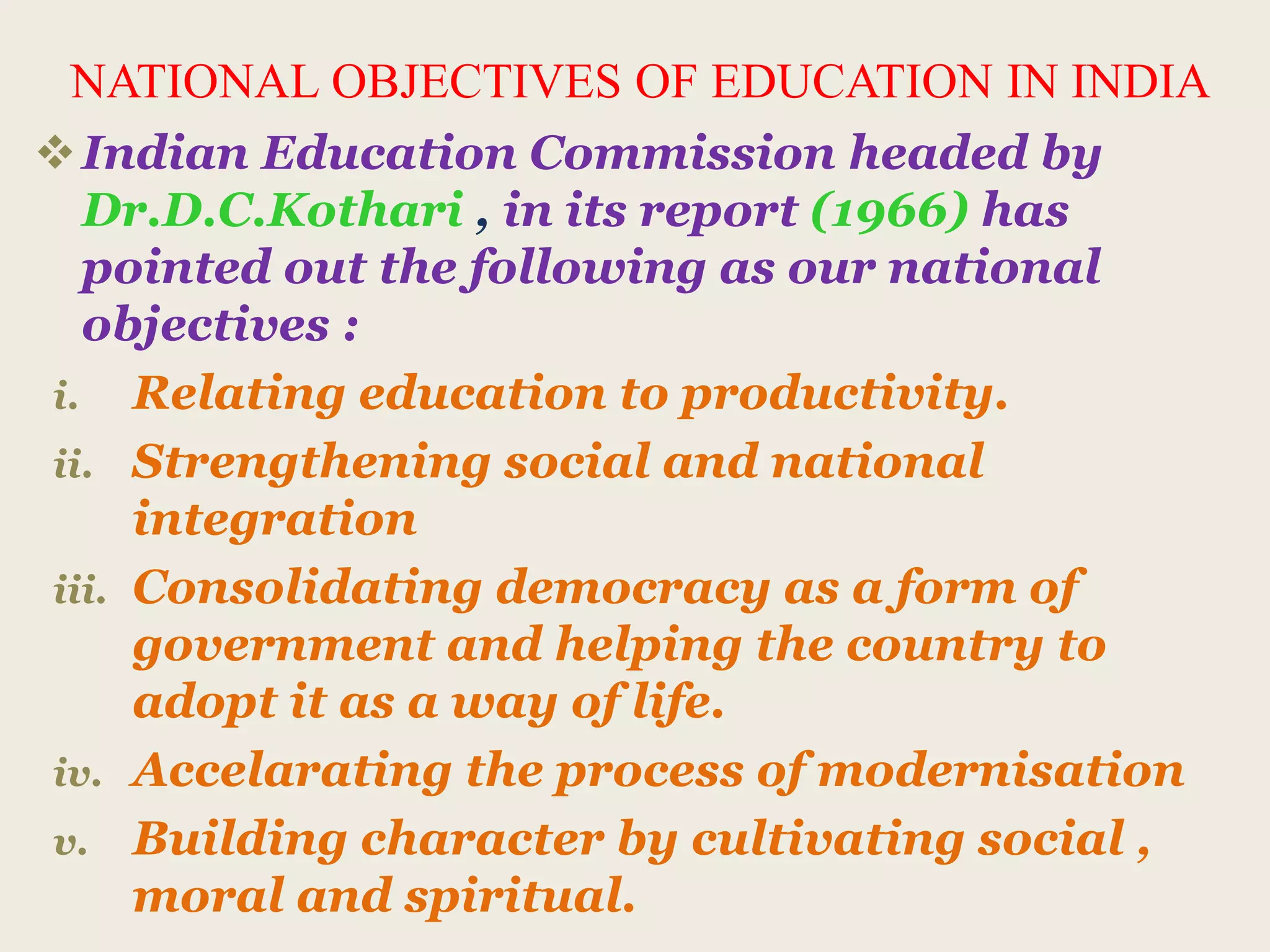 NATIONAL OBJECTIVES OF EDUCATION IN INDIA
Indian Education Commission headed by
Dr.D.C.Kothari , in its report (1966) has
pointed out the following as our national
objectives :
i. Relating education to productivity.
ii. Strengthening social and national
integration
iii. Consolidating democracy as a form of
government and helping the country to
adopt it as a way of life.
iv. Accelarating the process of modernisation
v. Building character by cultivating social ,
moral and spiritual.
 