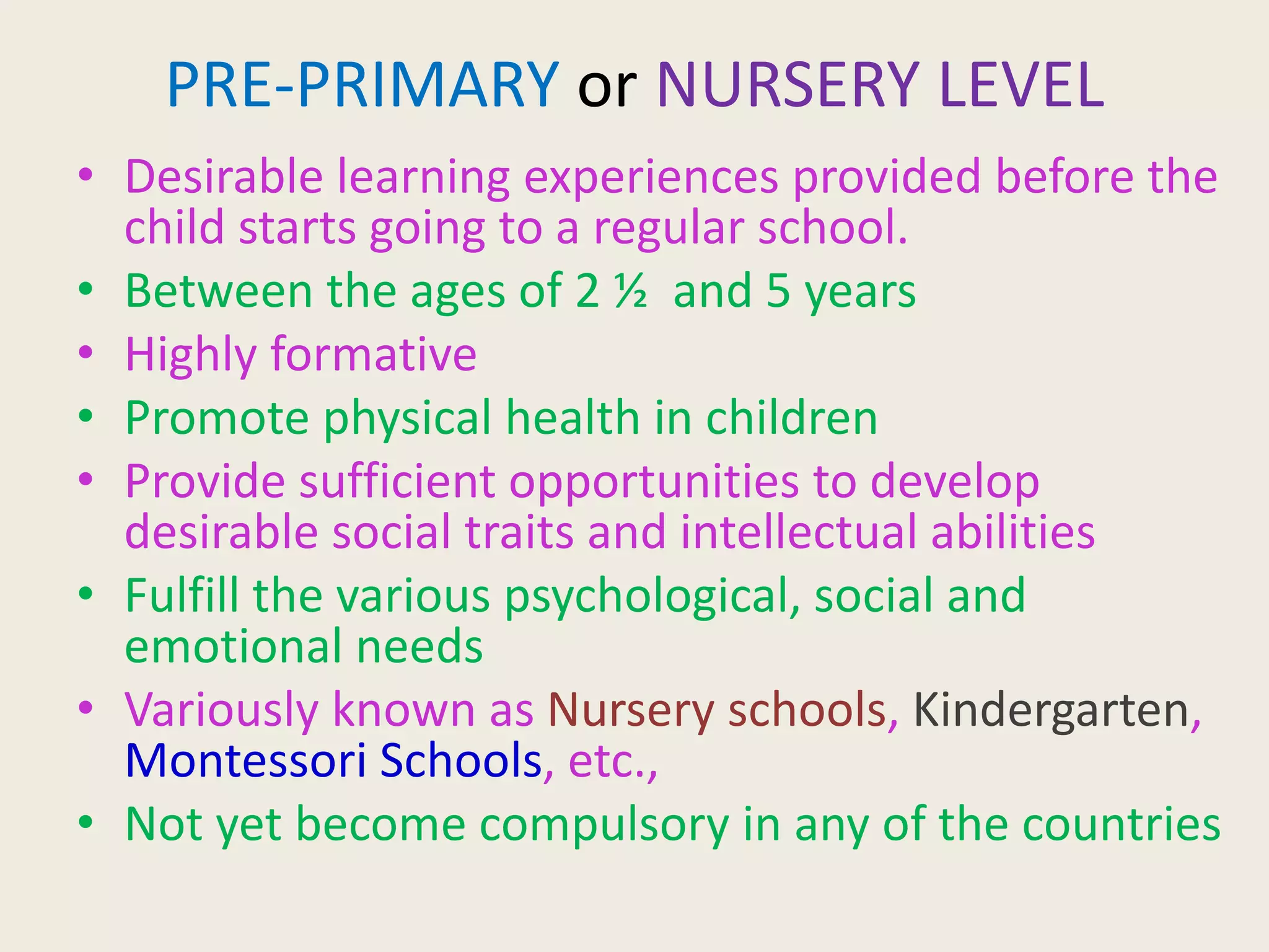 PRE-PRIMARY or NURSERY LEVEL
• Desirable learning experiences provided before the
child starts going to a regular school.
• Between the ages of 2 ½ and 5 years
• Highly formative
• Promote physical health in children
• Provide sufficient opportunities to develop
desirable social traits and intellectual abilities
• Fulfill the various psychological, social and
emotional needs
• Variously known as Nursery schools, Kindergarten,
Montessori Schools, etc.,
• Not yet become compulsory in any of the countries
 