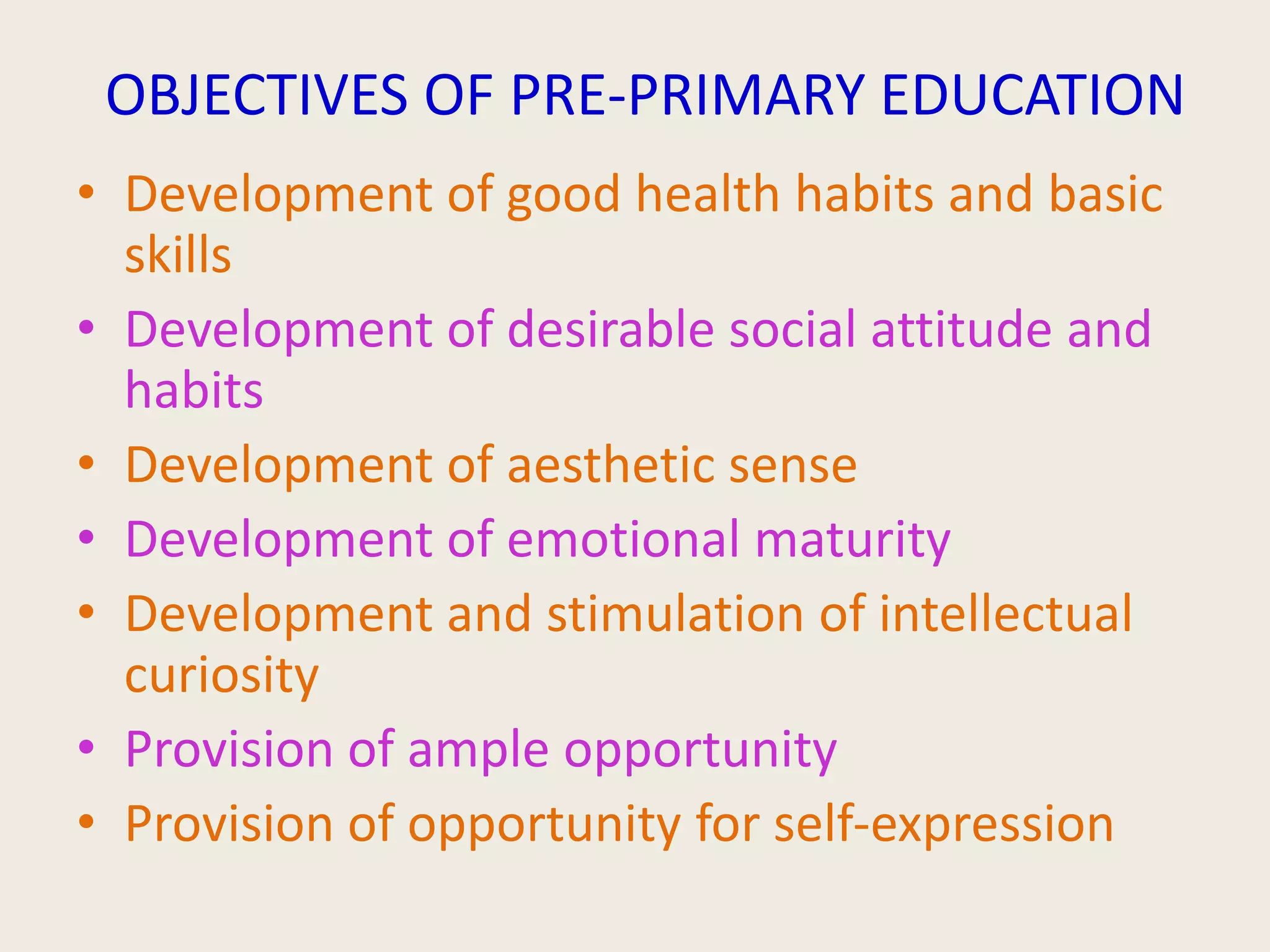 OBJECTIVES OF PRE-PRIMARY EDUCATION
• Development of good health habits and basic
skills
• Development of desirable social attitude and
habits
• Development of aesthetic sense
• Development of emotional maturity
• Development and stimulation of intellectual
curiosity
• Provision of ample opportunity
• Provision of opportunity for self-expression
 