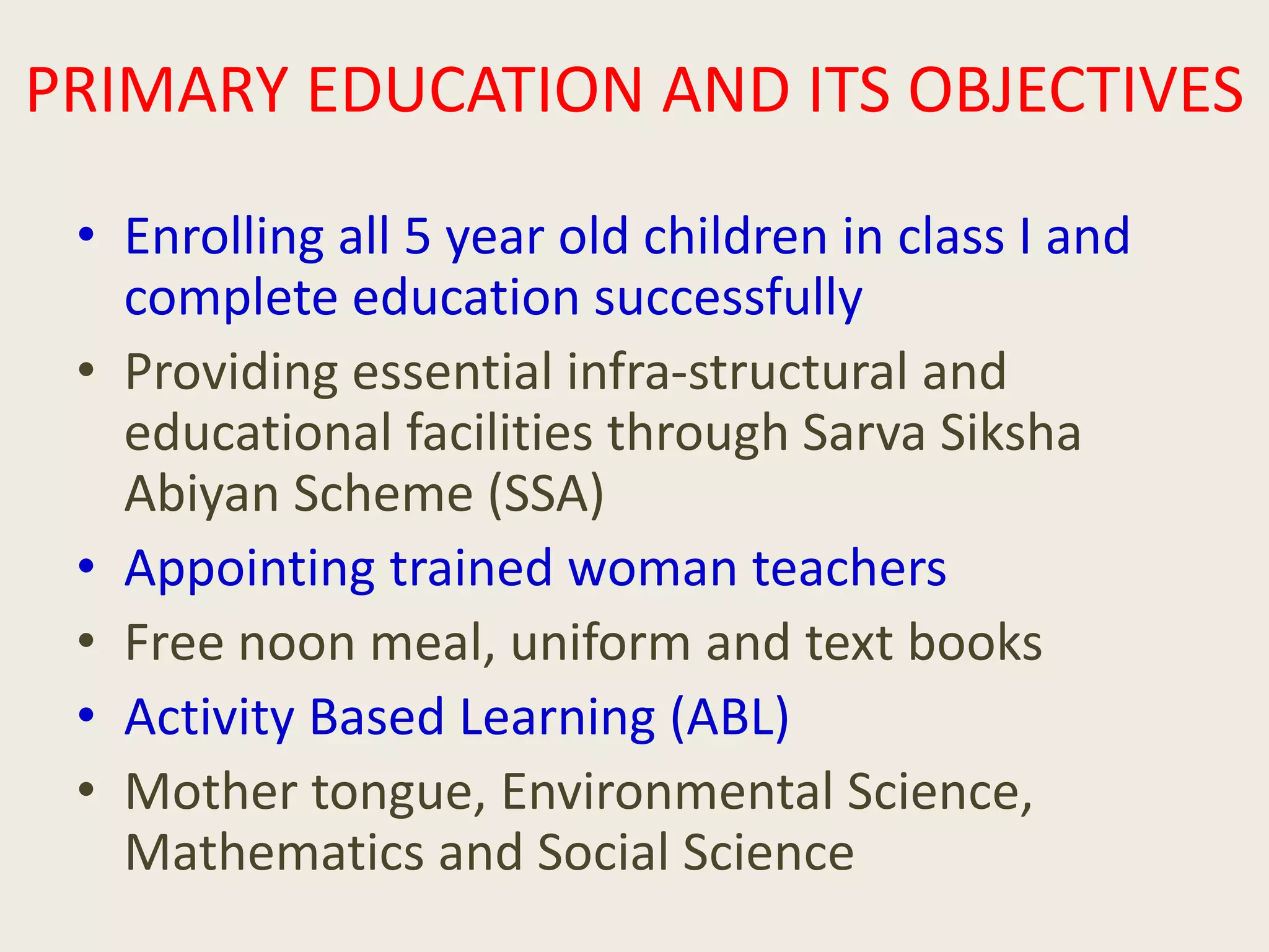 PRIMARY EDUCATION AND ITS OBJECTIVES
• Enrolling all 5 year old children in class I and
complete education successfully
• Providing essential infra-structural and
educational facilities through Sarva Siksha
Abiyan Scheme (SSA)
• Appointing trained woman teachers
• Free noon meal, uniform and text books
• Activity Based Learning (ABL)
• Mother tongue, Environmental Science,
Mathematics and Social Science
 