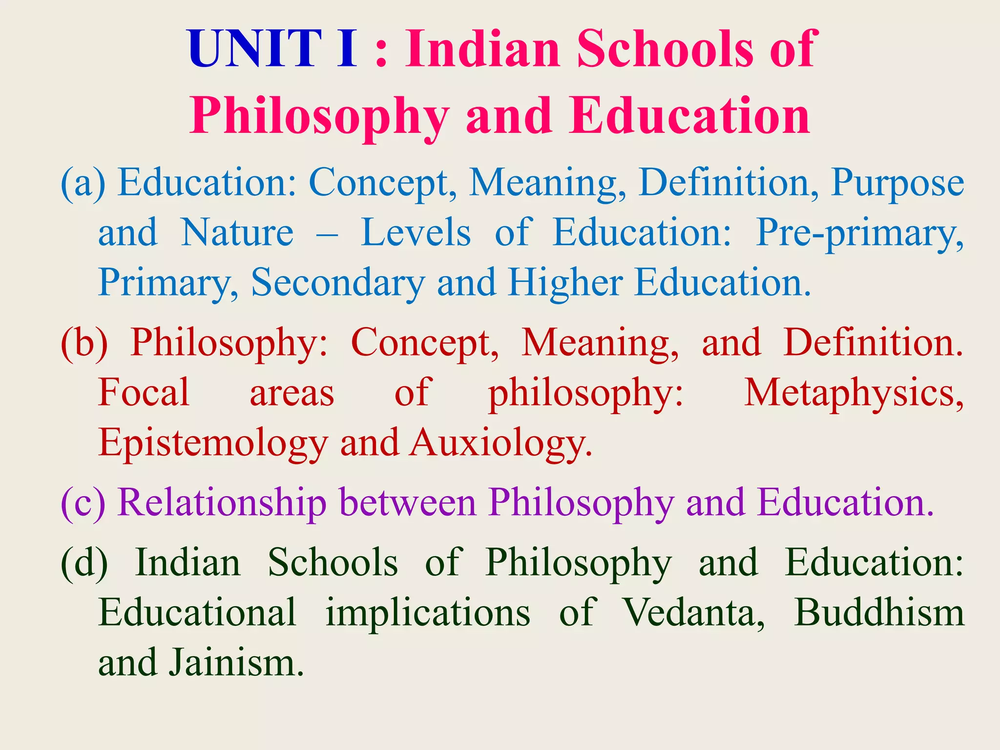 UNIT I : Indian Schools of
Philosophy and Education
(a) Education: Concept, Meaning, Definition, Purpose
and Nature – Levels of Education: Pre-primary,
Primary, Secondary and Higher Education.
(b) Philosophy: Concept, Meaning, and Definition.
Focal areas of philosophy: Metaphysics,
Epistemology and Auxiology.
(c) Relationship between Philosophy and Education.
(d) Indian Schools of Philosophy and Education:
Educational implications of Vedanta, Buddhism
and Jainism.
 