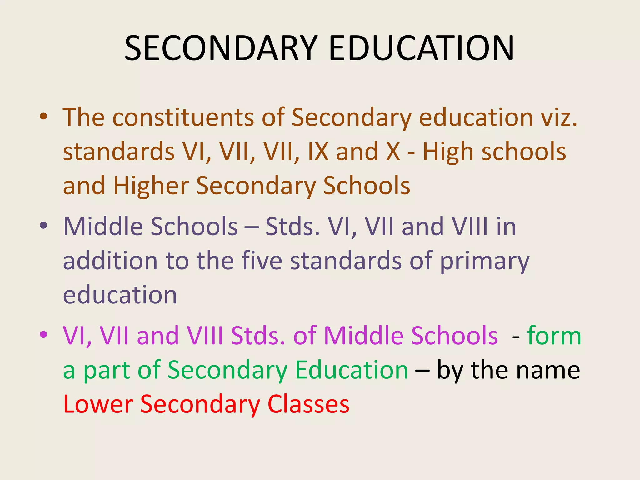 SECONDARY EDUCATION
• The constituents of Secondary education viz.
standards VI, VII, VII, IX and X - High schools
and Higher Secondary Schools
• Middle Schools – Stds. VI, VII and VIII in
addition to the five standards of primary
education
• VI, VII and VIII Stds. of Middle Schools - form
a part of Secondary Education – by the name
Lower Secondary Classes
 