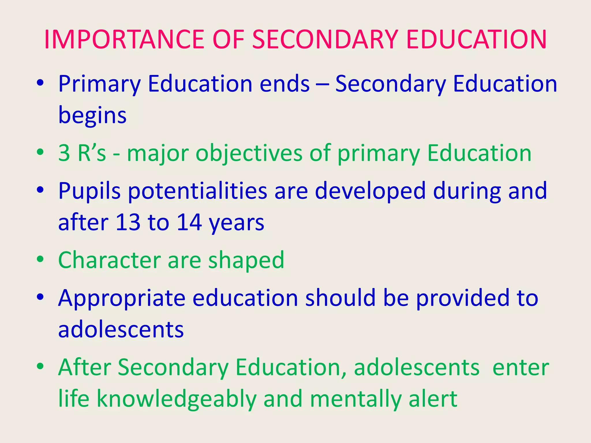 IMPORTANCE OF SECONDARY EDUCATION
• Primary Education ends – Secondary Education
begins
• 3 R’s - major objectives of primary Education
• Pupils potentialities are developed during and
after 13 to 14 years
• Character are shaped
• Appropriate education should be provided to
adolescents
• After Secondary Education, adolescents enter
life knowledgeably and mentally alert
 