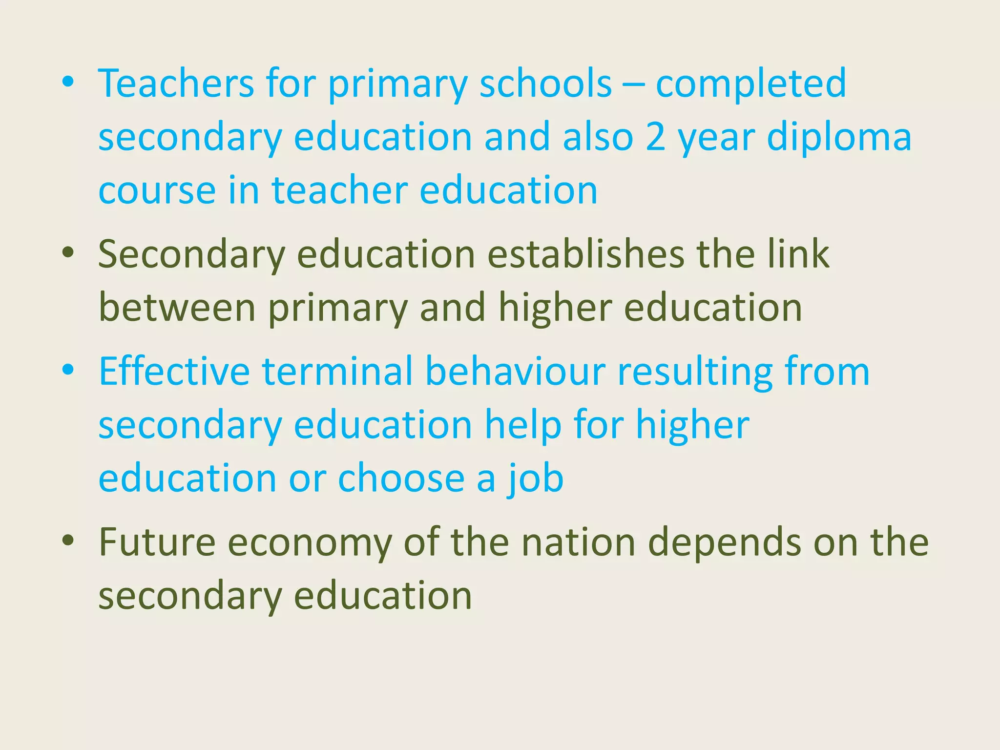 • Teachers for primary schools – completed
secondary education and also 2 year diploma
course in teacher education
• Secondary education establishes the link
between primary and higher education
• Effective terminal behaviour resulting from
secondary education help for higher
education or choose a job
• Future economy of the nation depends on the
secondary education
 