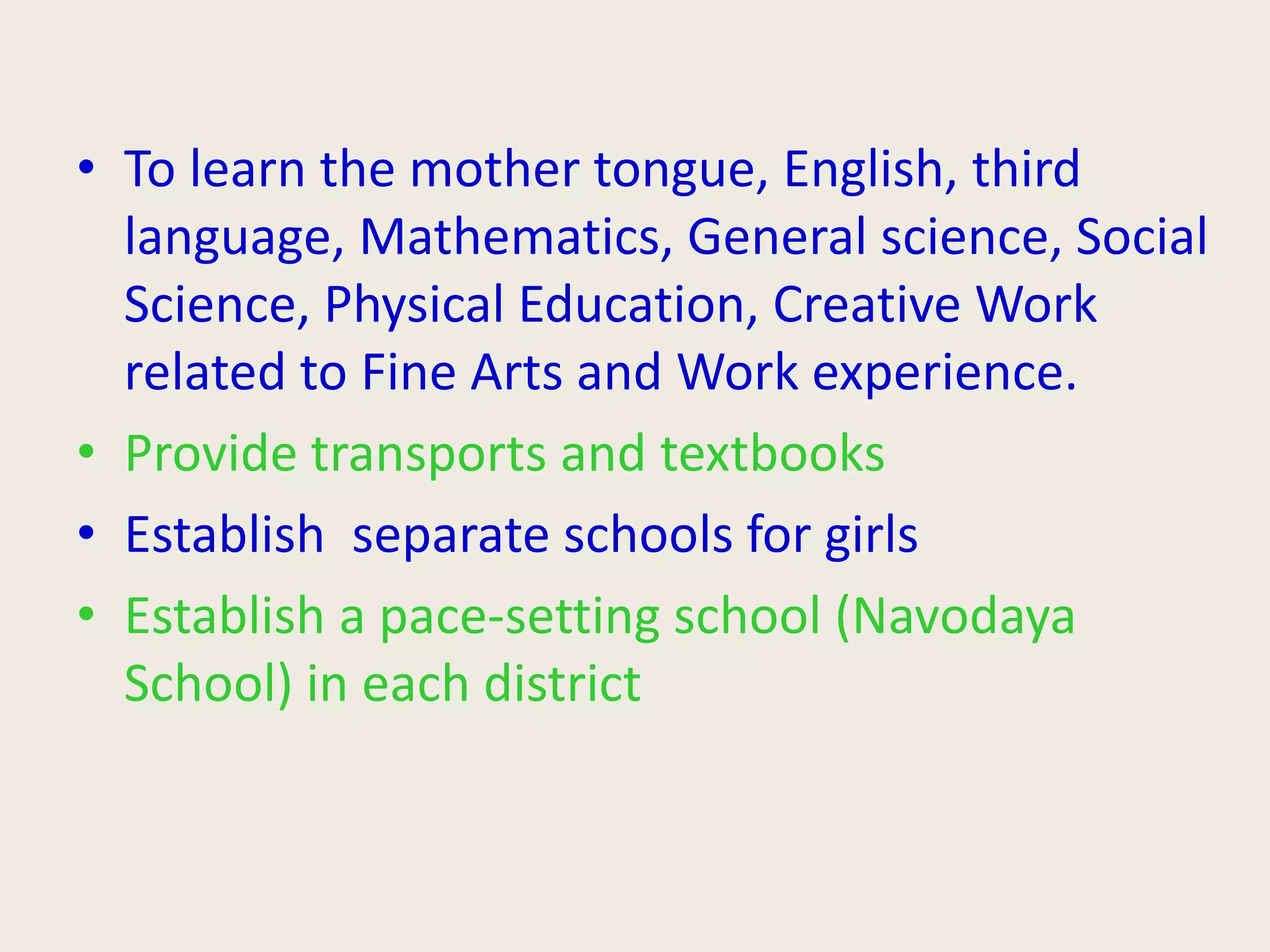 • To learn the mother tongue, English, third
language, Mathematics, General science, Social
Science, Physical Education, Creative Work
related to Fine Arts and Work experience.
• Provide transports and textbooks
• Establish separate schools for girls
• Establish a pace-setting school (Navodaya
School) in each district
 