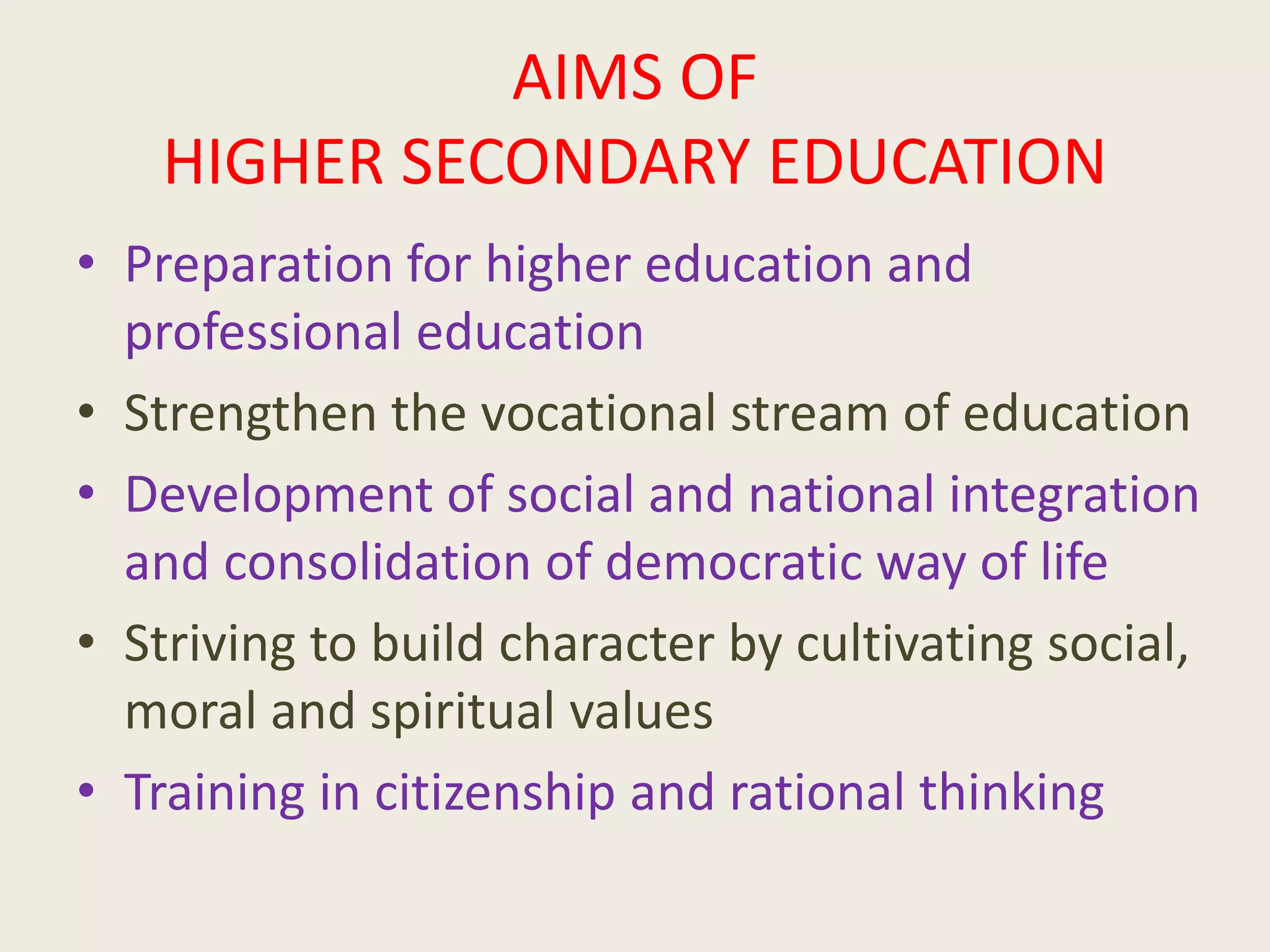 AIMS OF
HIGHER SECONDARY EDUCATION
• Preparation for higher education and
professional education
• Strengthen the vocational stream of education
• Development of social and national integration
and consolidation of democratic way of life
• Striving to build character by cultivating social,
moral and spiritual values
• Training in citizenship and rational thinking
 