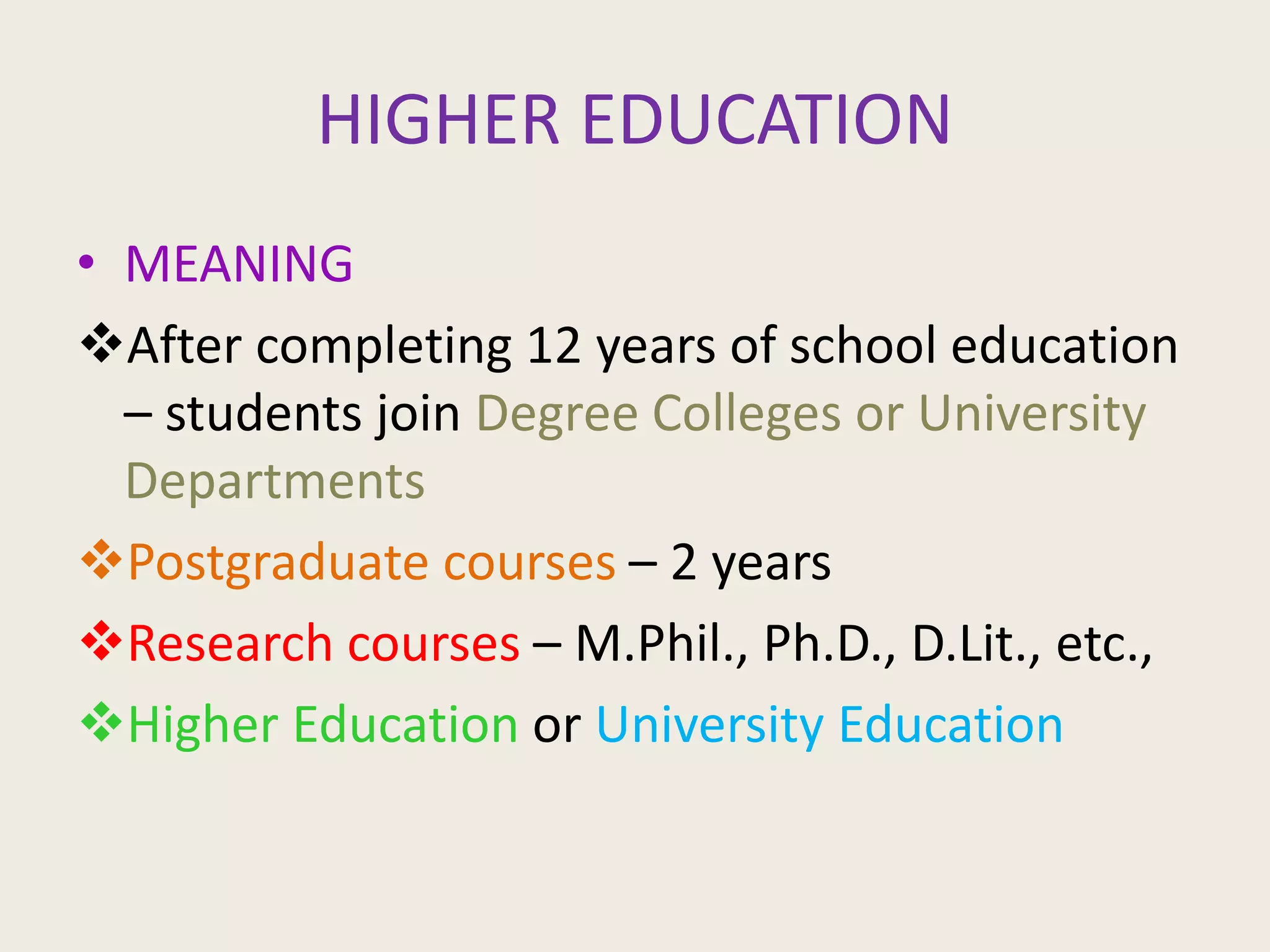 HIGHER EDUCATION
• MEANING
After completing 12 years of school education
– students join Degree Colleges or University
Departments
Postgraduate courses – 2 years
Research courses – M.Phil., Ph.D., D.Lit., etc.,
Higher Education or University Education
 