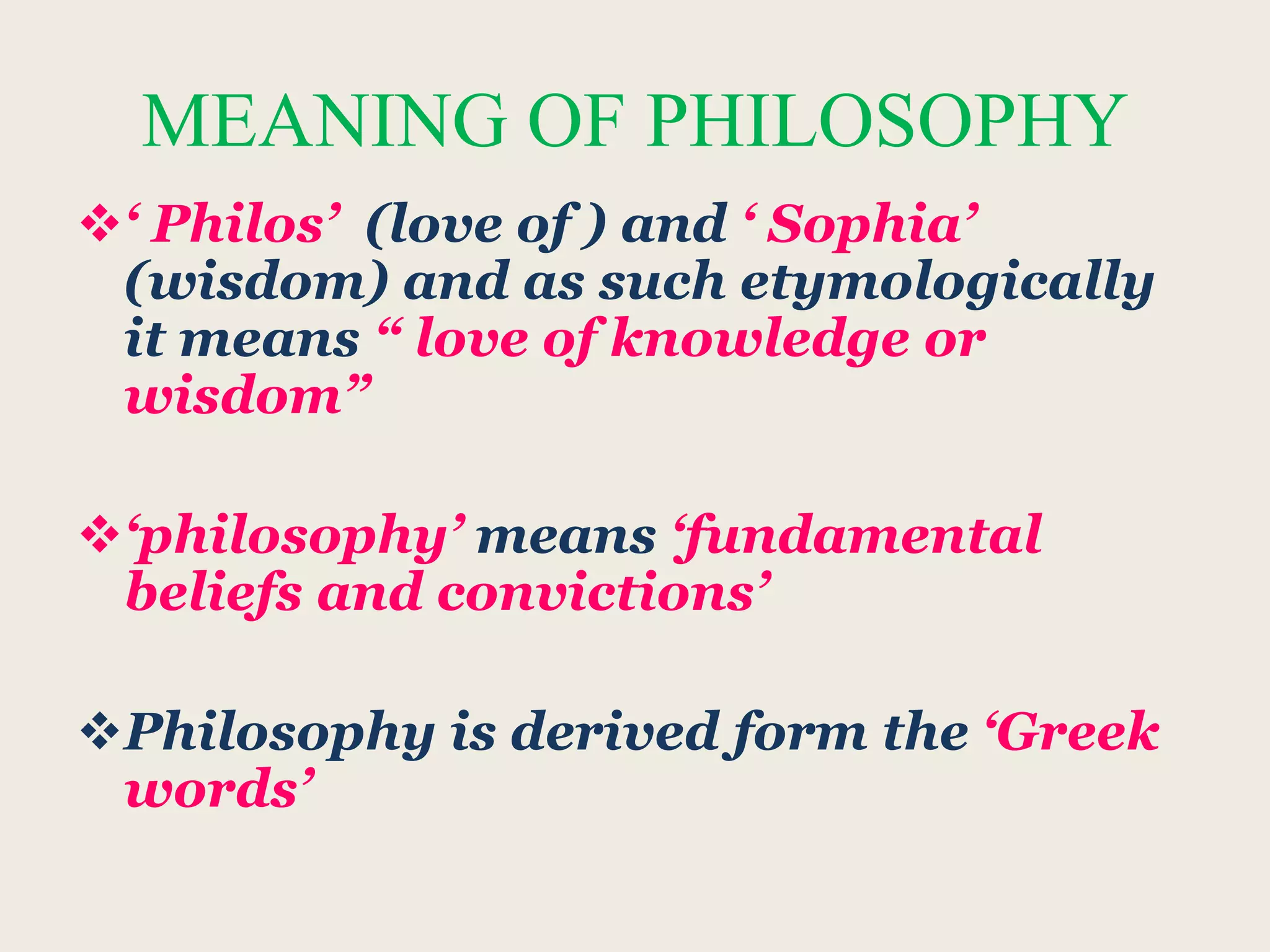 MEANING OF PHILOSOPHY
‘ Philos’ (love of ) and ‘ Sophia’
(wisdom) and as such etymologically
it means “ love of knowledge or
wisdom”
‘philosophy’ means ‘fundamental
beliefs and convictions’
Philosophy is derived form the ‘Greek
words’
 