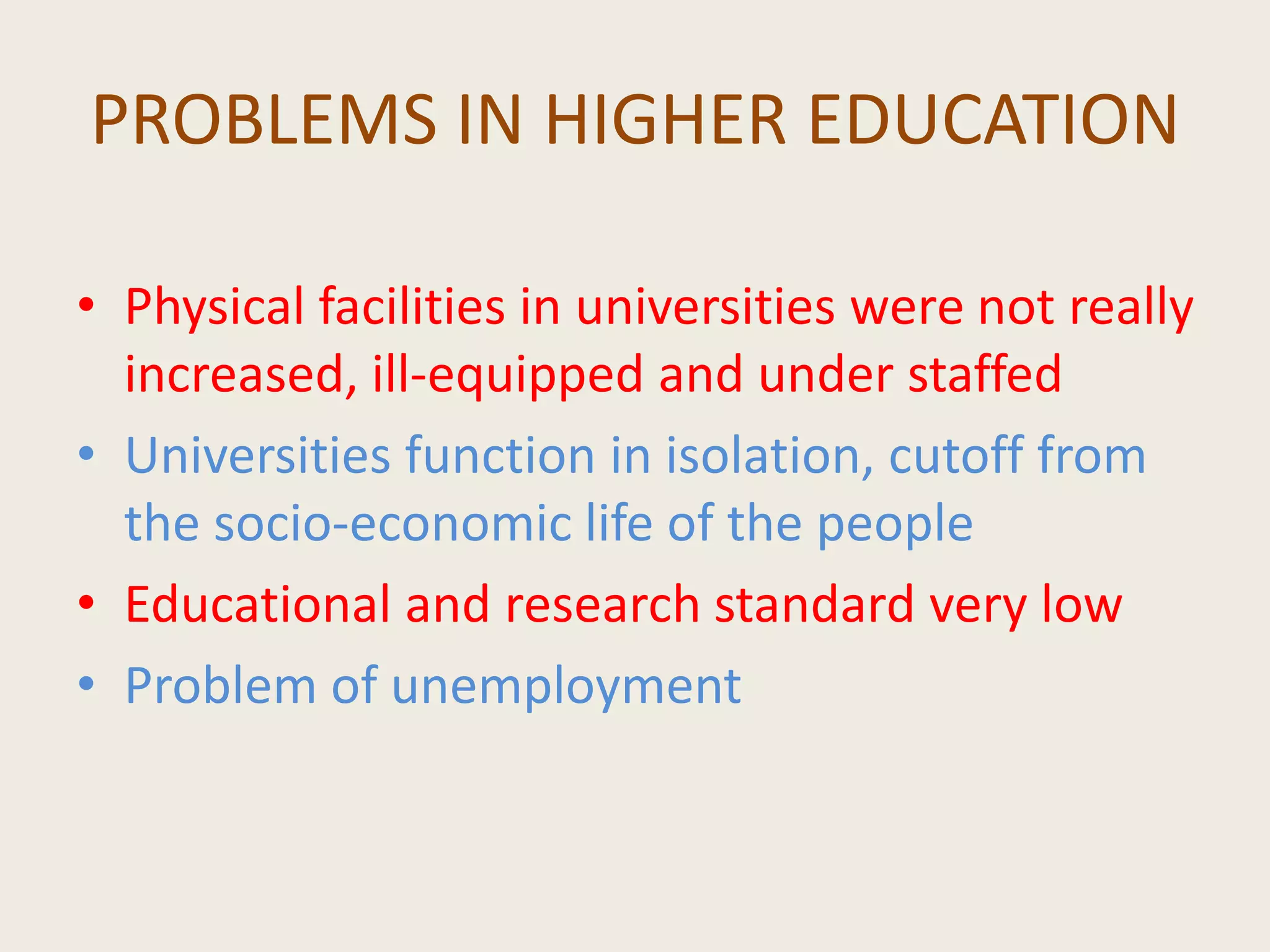 PROBLEMS IN HIGHER EDUCATION
• Physical facilities in universities were not really
increased, ill-equipped and under staffed
• Universities function in isolation, cutoff from
the socio-economic life of the people
• Educational and research standard very low
• Problem of unemployment
 