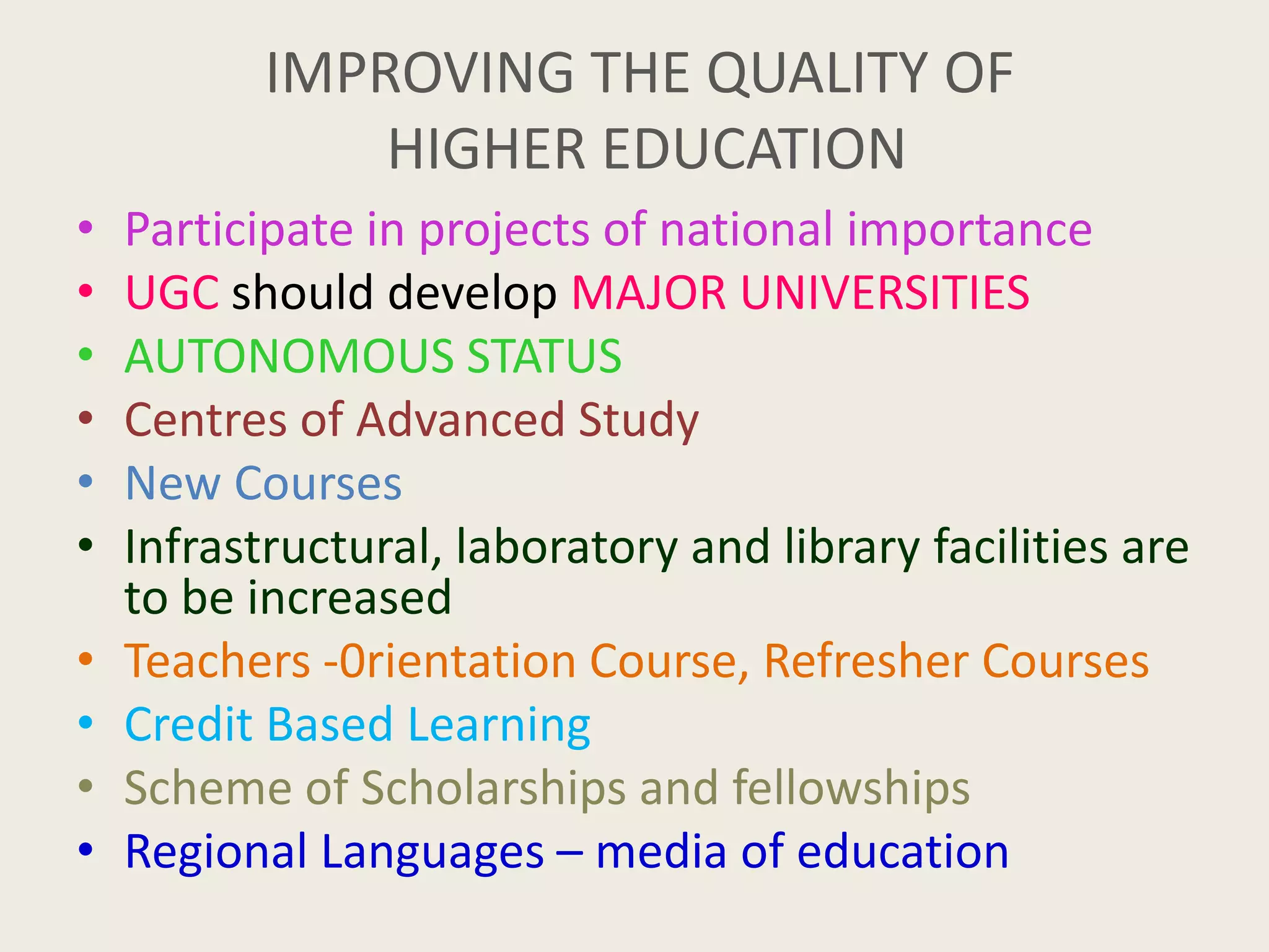 IMPROVING THE QUALITY OF
HIGHER EDUCATION
• Participate in projects of national importance
• UGC should develop MAJOR UNIVERSITIES
• AUTONOMOUS STATUS
• Centres of Advanced Study
• New Courses
• Infrastructural, laboratory and library facilities are
to be increased
• Teachers -0rientation Course, Refresher Courses
• Credit Based Learning
• Scheme of Scholarships and fellowships
• Regional Languages – media of education
 