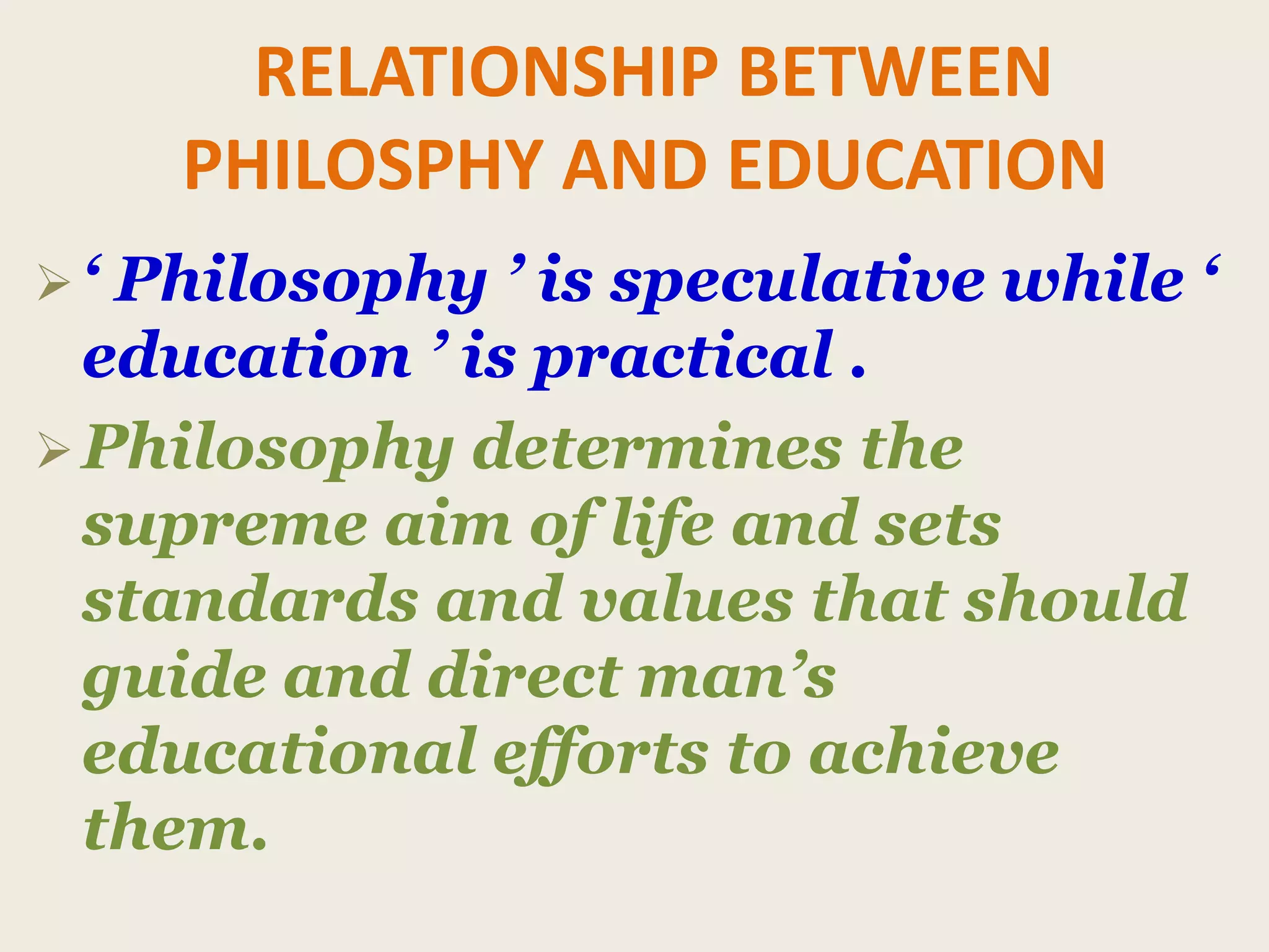 RELATIONSHIP BETWEEN
PHILOSPHY AND EDUCATION
‘ Philosophy ’ is speculative while ‘
education ’ is practical .
Philosophy determines the
supreme aim of life and sets
standards and values that should
guide and direct man’s
educational efforts to achieve
them.
 