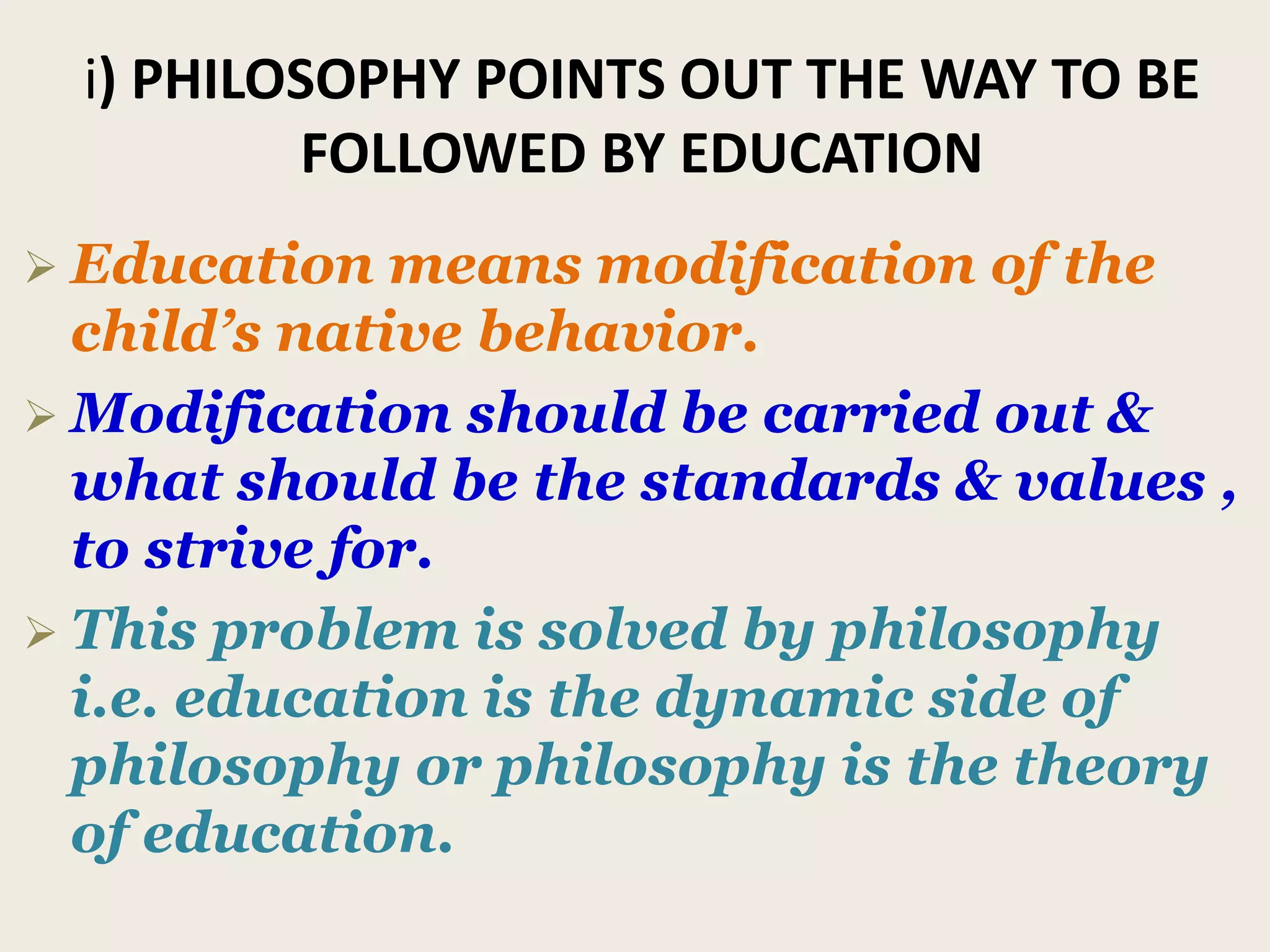 i) PHILOSOPHY POINTS OUT THE WAY TO BE
FOLLOWED BY EDUCATION
 Education means modification of the
child’s native behavior.
 Modification should be carried out &
what should be the standards & values ,
to strive for.
 This problem is solved by philosophy
i.e. education is the dynamic side of
philosophy or philosophy is the theory
of education.
 
