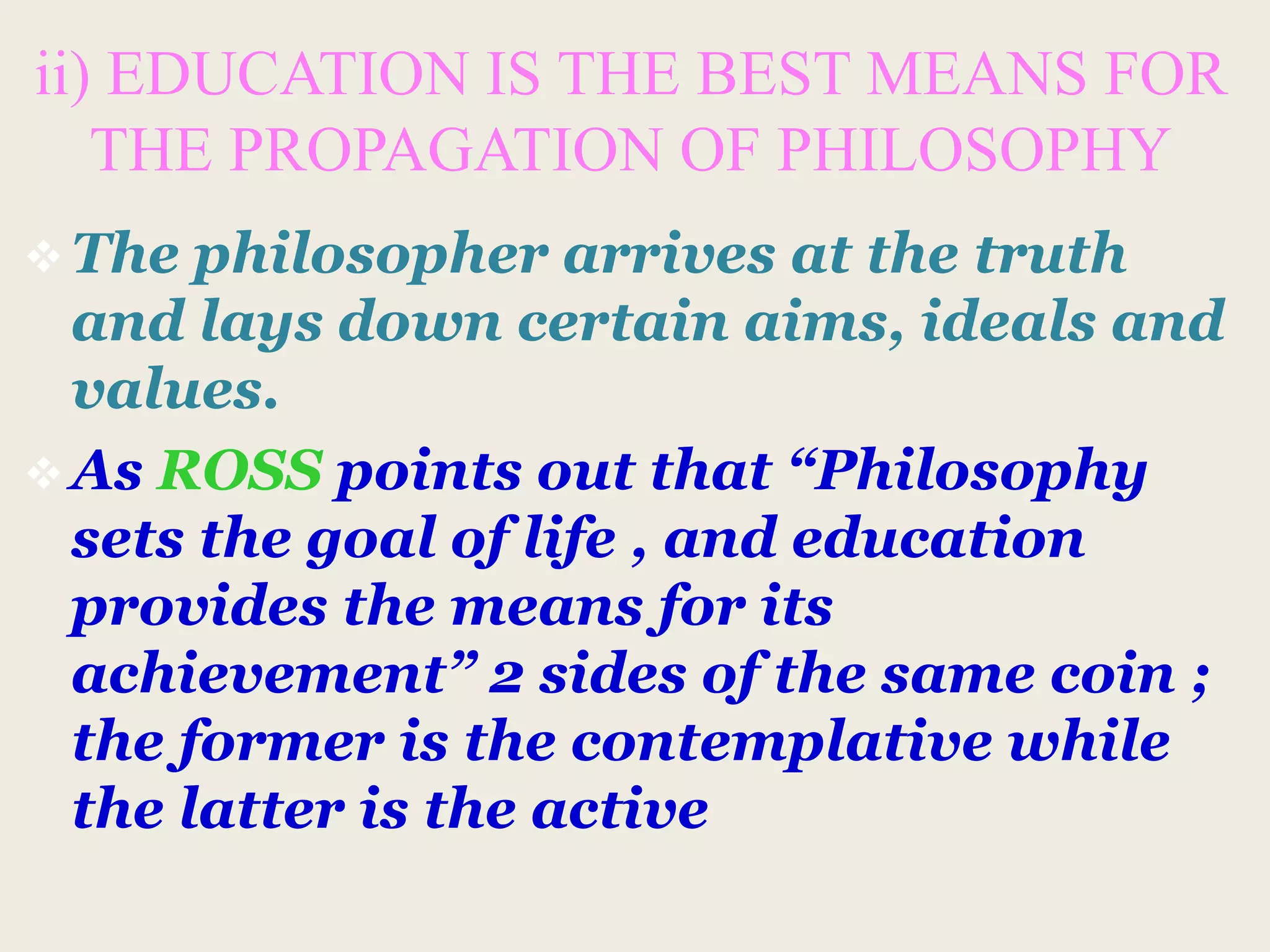 ii) EDUCATION IS THE BEST MEANS FOR
THE PROPAGATION OF PHILOSOPHY
 The philosopher arrives at the truth
and lays down certain aims, ideals and
values.
 As ROSS points out that “Philosophy
sets the goal of life , and education
provides the means for its
achievement” 2 sides of the same coin ;
the former is the contemplative while
the latter is the active
 