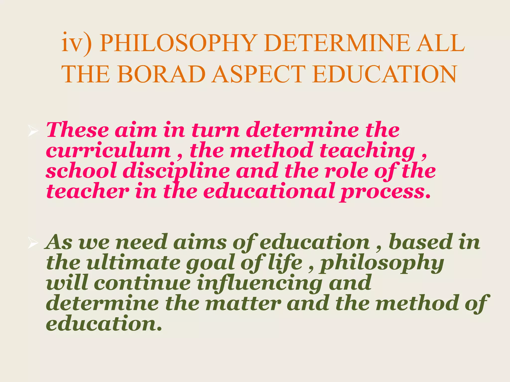 iv) PHILOSOPHY DETERMINE ALL
THE BORAD ASPECT EDUCATION
 These aim in turn determine the
curriculum , the method teaching ,
school discipline and the role of the
teacher in the educational process.
 As we need aims of education , based in
the ultimate goal of life , philosophy
will continue influencing and
determine the matter and the method of
education.
 