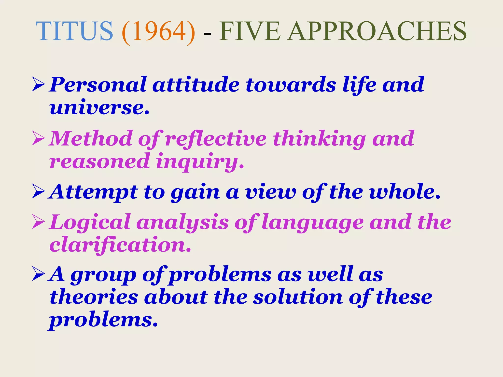 TITUS (1964) - FIVE APPROACHES
Personal attitude towards life and
universe.
Method of reflective thinking and
reasoned inquiry.
Attempt to gain a view of the whole.
Logical analysis of language and the
clarification.
A group of problems as well as
theories about the solution of these
problems.
 