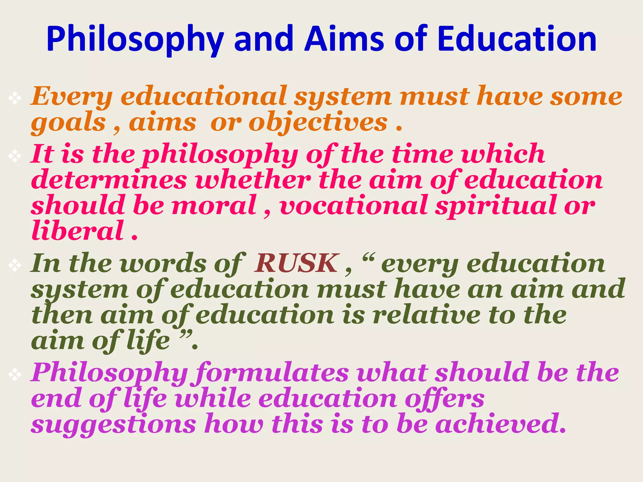 Philosophy and Aims of Education
 Every educational system must have some
goals , aims or objectives .
 It is the philosophy of the time which
determines whether the aim of education
should be moral , vocational spiritual or
liberal .
 In the words of RUSK , “ every education
system of education must have an aim and
then aim of education is relative to the
aim of life ”.
 Philosophy formulates what should be the
end of life while education offers
suggestions how this is to be achieved.
 