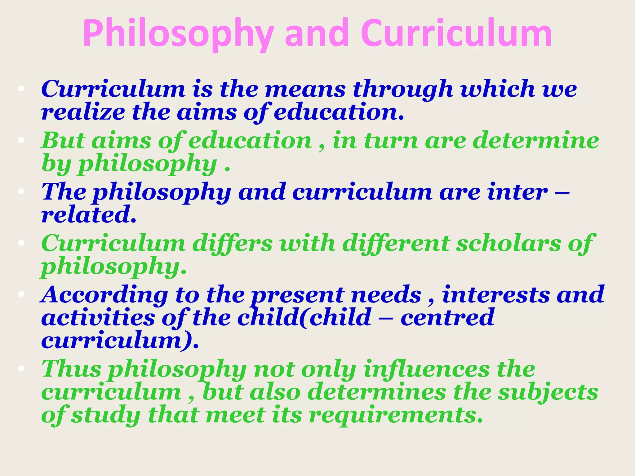 Philosophy and Curriculum
• Curriculum is the means through which we
realize the aims of education.
• But aims of education , in turn are determine
by philosophy .
• The philosophy and curriculum are inter –
related.
• Curriculum differs with different scholars of
philosophy.
• According to the present needs , interests and
activities of the child(child – centred
curriculum).
• Thus philosophy not only influences the
curriculum , but also determines the subjects
of study that meet its requirements.
 