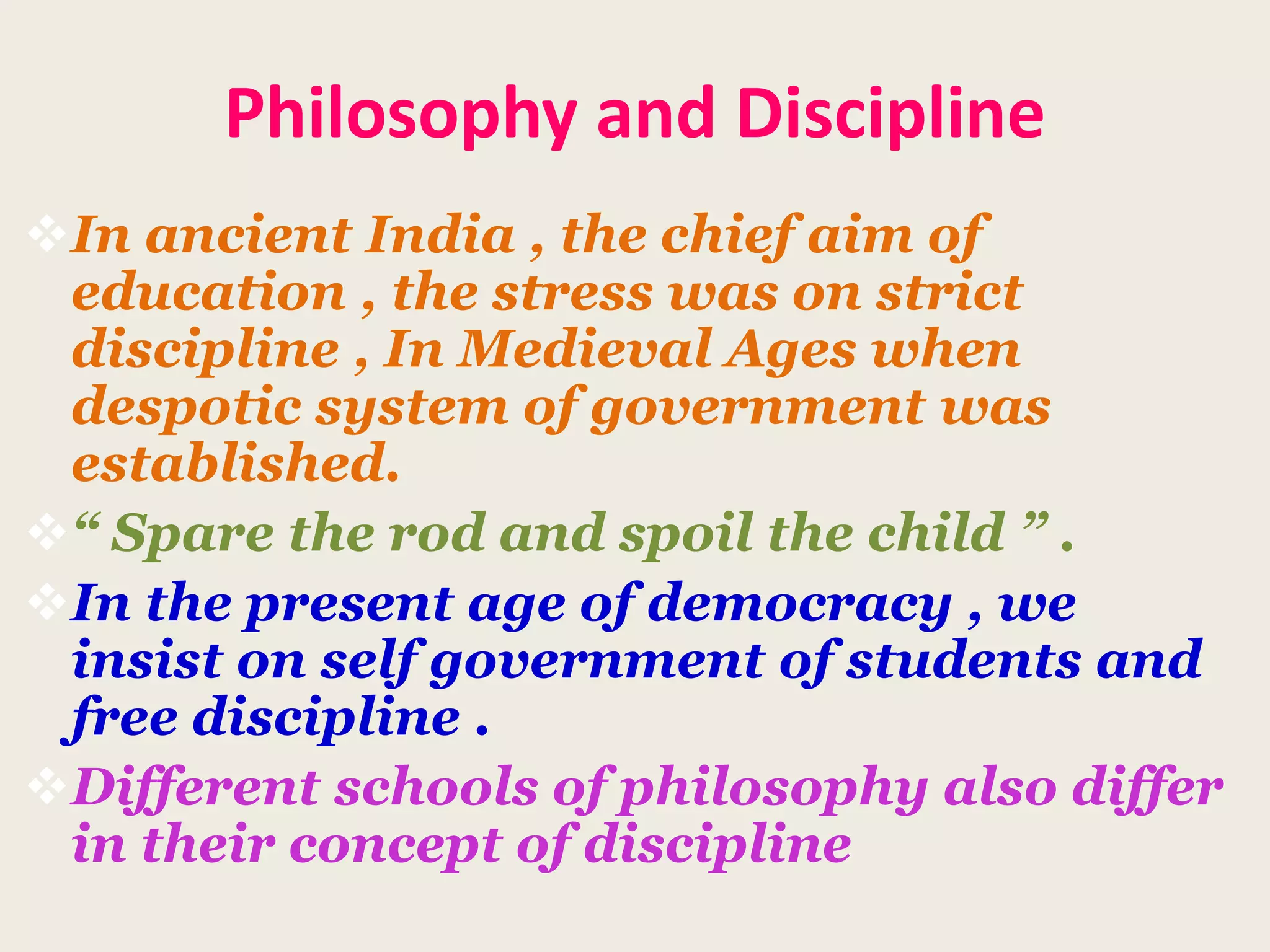 Philosophy and Discipline
In ancient India , the chief aim of
education , the stress was on strict
discipline , In Medieval Ages when
despotic system of government was
established.
“ Spare the rod and spoil the child ” .
In the present age of democracy , we
insist on self government of students and
free discipline .
Different schools of philosophy also differ
in their concept of discipline
 