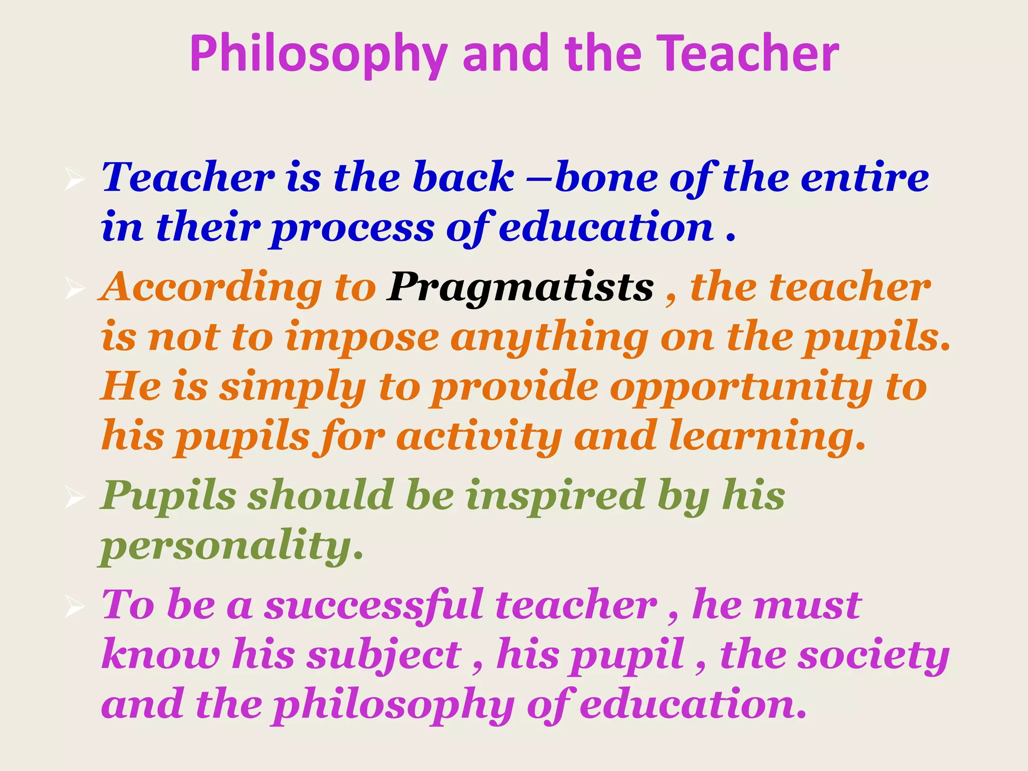 Philosophy and the Teacher
 Teacher is the back –bone of the entire
in their process of education .
 According to Pragmatists , the teacher
is not to impose anything on the pupils.
He is simply to provide opportunity to
his pupils for activity and learning.
 Pupils should be inspired by his
personality.
 To be a successful teacher , he must
know his subject , his pupil , the society
and the philosophy of education.
 