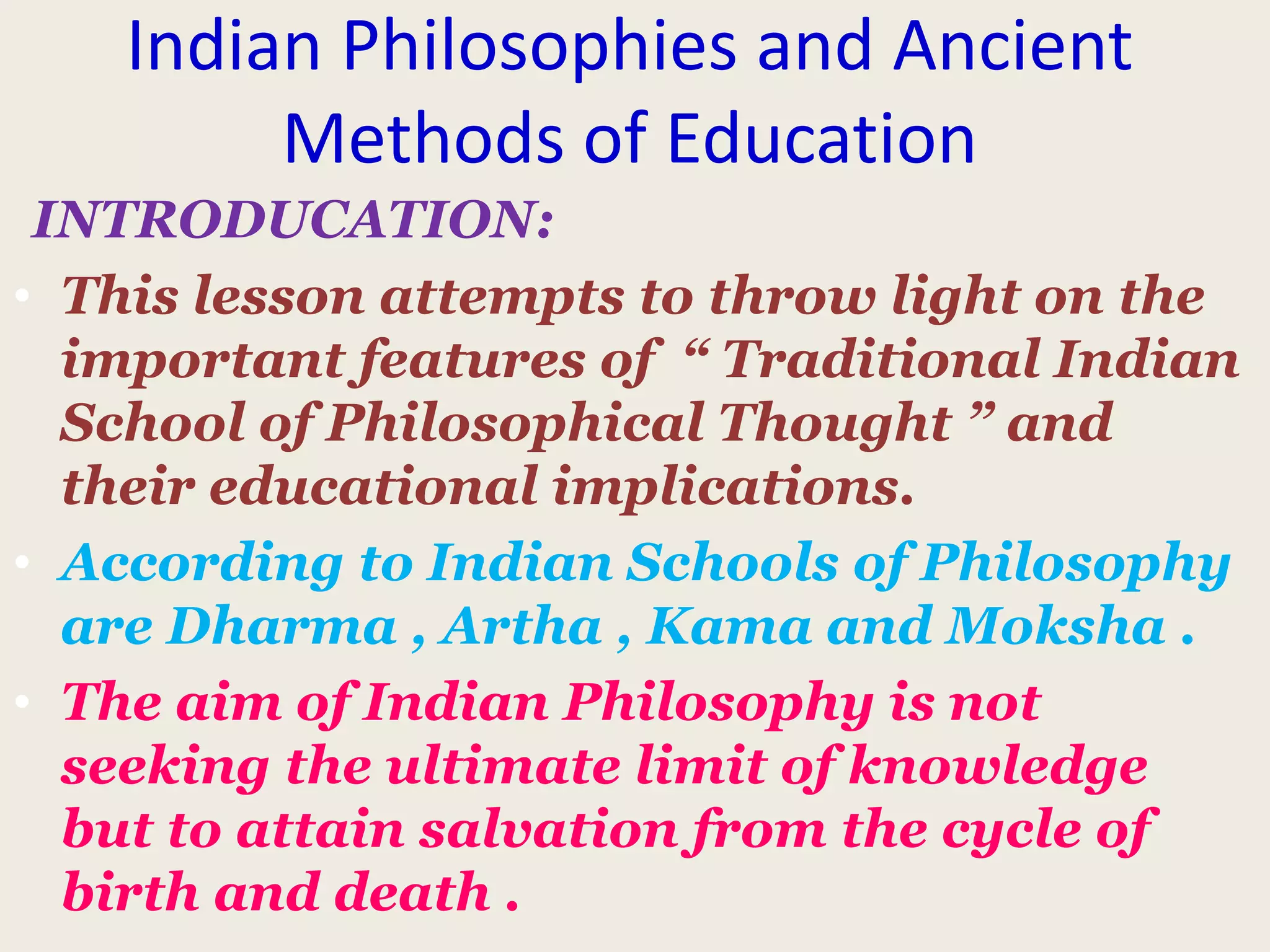 Indian Philosophies and Ancient
Methods of Education
INTRODUCATION:
• This lesson attempts to throw light on the
important features of “ Traditional Indian
School of Philosophical Thought ” and
their educational implications.
• According to Indian Schools of Philosophy
are Dharma , Artha , Kama and Moksha .
• The aim of Indian Philosophy is not
seeking the ultimate limit of knowledge
but to attain salvation from the cycle of
birth and death .
 