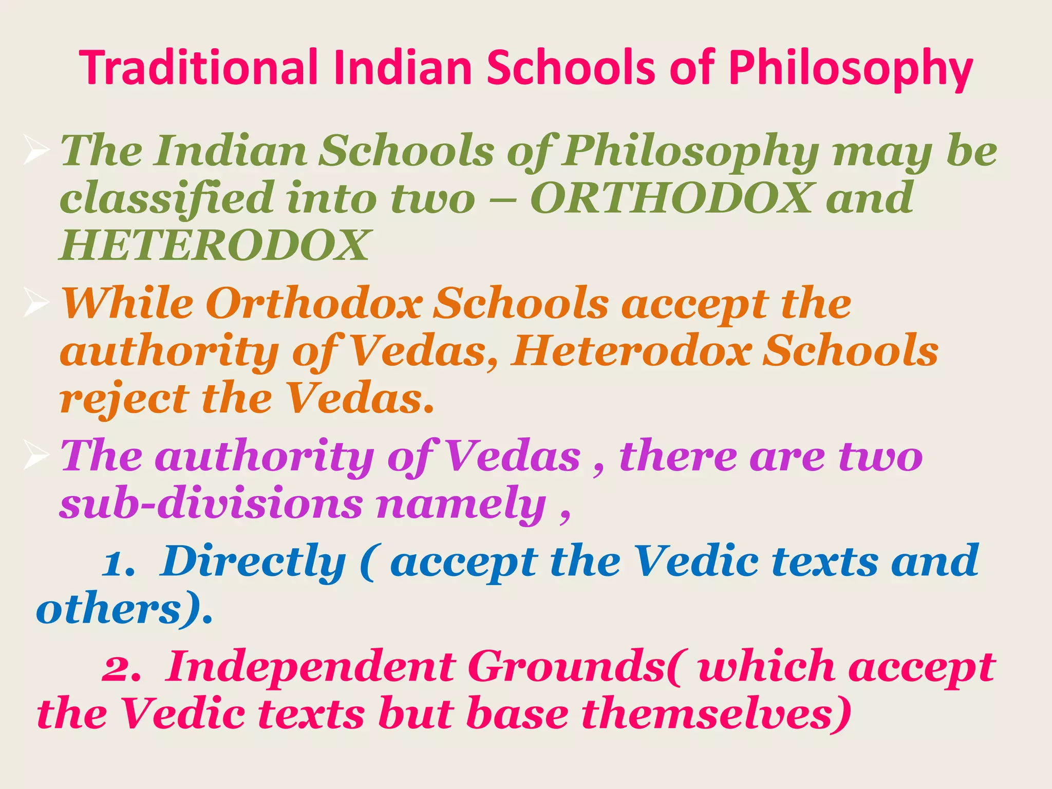 Traditional Indian Schools of Philosophy
The Indian Schools of Philosophy may be
classified into two – ORTHODOX and
HETERODOX
While Orthodox Schools accept the
authority of Vedas, Heterodox Schools
reject the Vedas.
The authority of Vedas , there are two
sub-divisions namely ,
1. Directly ( accept the Vedic texts and
others).
2. Independent Grounds( which accept
the Vedic texts but base themselves)
 