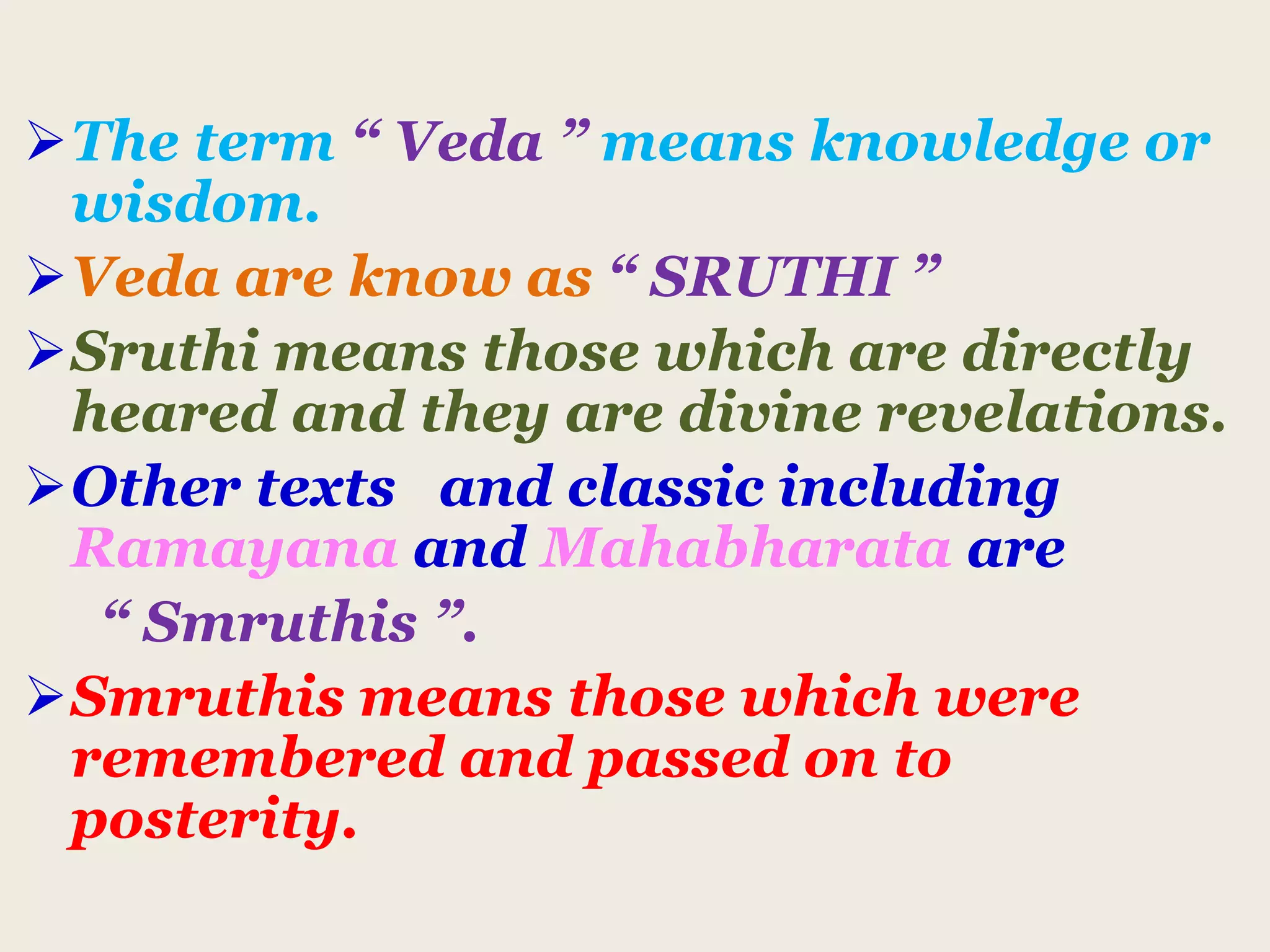 The term “ Veda ” means knowledge or
wisdom.
Veda are know as “ SRUTHI ”
Sruthi means those which are directly
heared and they are divine revelations.
Other texts and classic including
Ramayana and Mahabharata are
“ Smruthis ”.
Smruthis means those which were
remembered and passed on to
posterity.
 