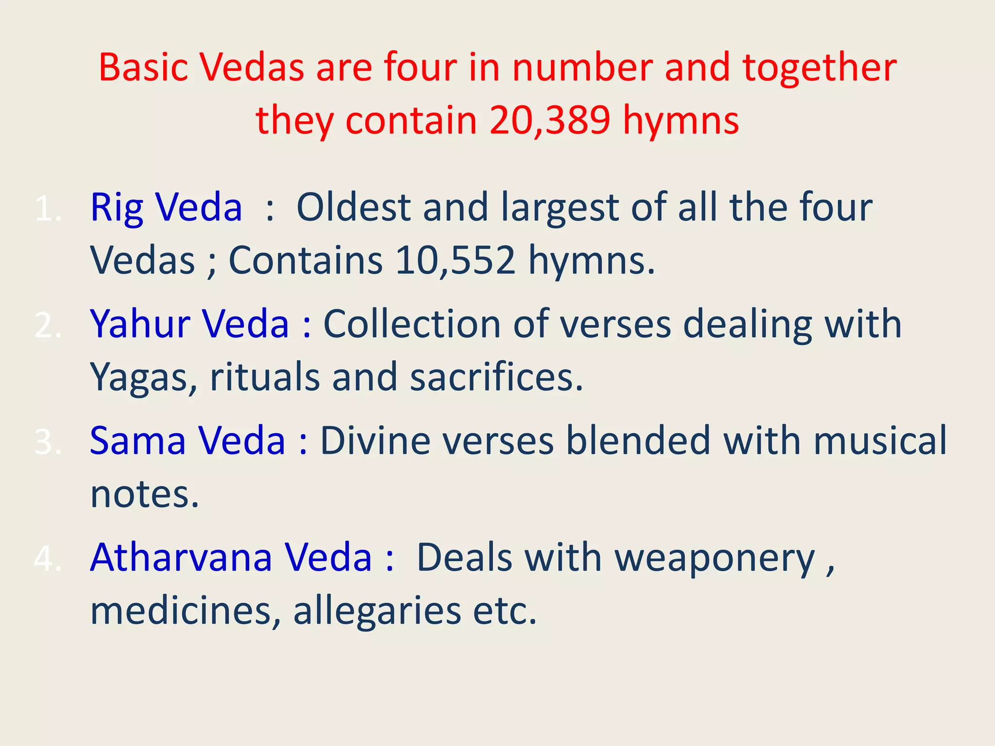 Basic Vedas are four in number and together
they contain 20,389 hymns
1. Rig Veda : Oldest and largest of all the four
Vedas ; Contains 10,552 hymns.
2. Yahur Veda : Collection of verses dealing with
Yagas, rituals and sacrifices.
3. Sama Veda : Divine verses blended with musical
notes.
4. Atharvana Veda : Deals with weaponery ,
medicines, allegaries etc.
 