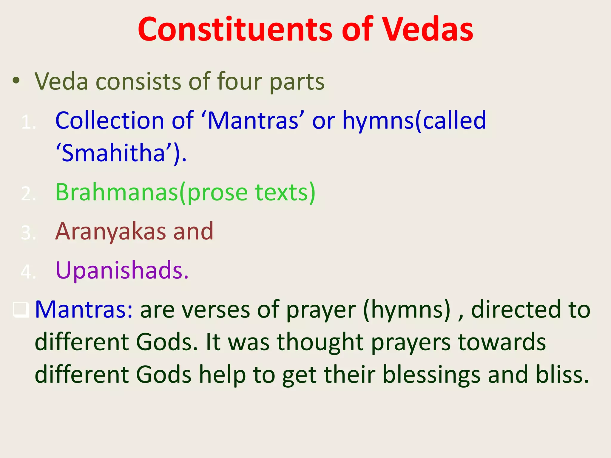 Constituents of Vedas
• Veda consists of four parts
1. Collection of ‘Mantras’ or hymns(called
‘Smahitha’).
2. Brahmanas(prose texts)
3. Aranyakas and
4. Upanishads.
 Mantras: are verses of prayer (hymns) , directed to
different Gods. It was thought prayers towards
different Gods help to get their blessings and bliss.
 