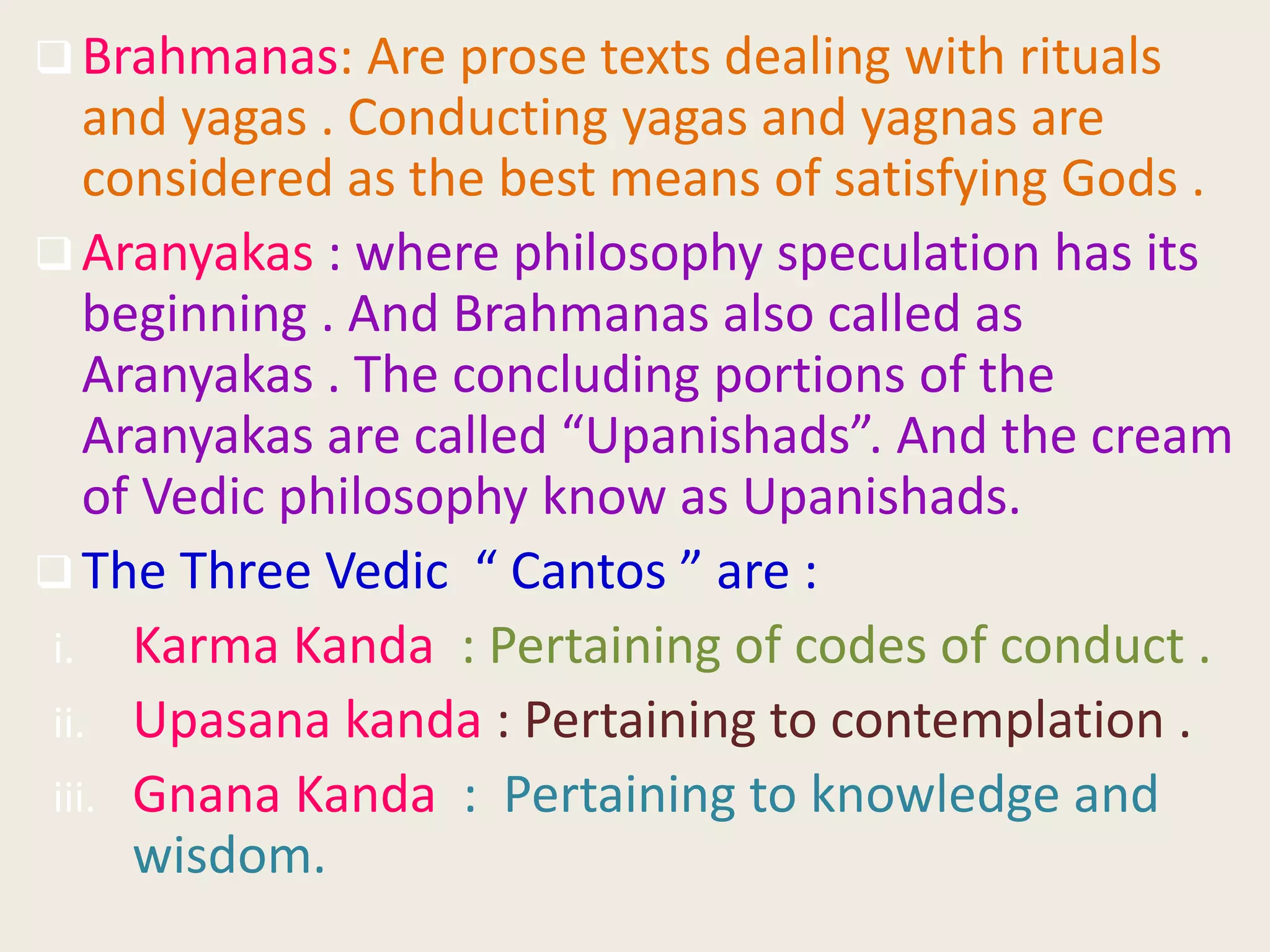 Brahmanas: Are prose texts dealing with rituals
and yagas . Conducting yagas and yagnas are
considered as the best means of satisfying Gods .
 Aranyakas : where philosophy speculation has its
beginning . And Brahmanas also called as
Aranyakas . The concluding portions of the
Aranyakas are called “Upanishads”. And the cream
of Vedic philosophy know as Upanishads.
 The Three Vedic “ Cantos ” are :
i. Karma Kanda : Pertaining of codes of conduct .
ii. Upasana kanda : Pertaining to contemplation .
iii. Gnana Kanda : Pertaining to knowledge and
wisdom.
 