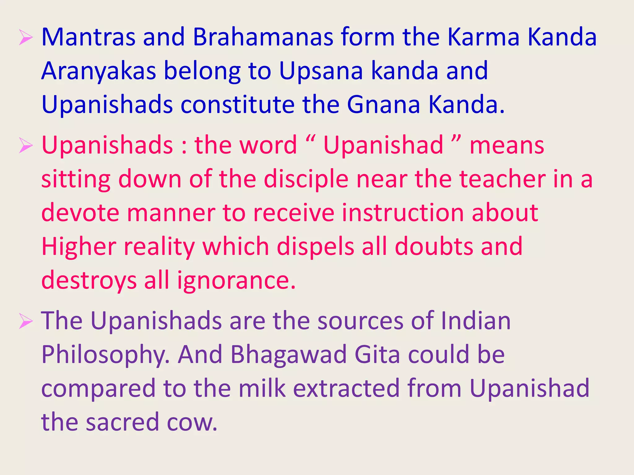  Mantras and Brahamanas form the Karma Kanda
Aranyakas belong to Upsana kanda and
Upanishads constitute the Gnana Kanda.
 Upanishads : the word “ Upanishad ” means
sitting down of the disciple near the teacher in a
devote manner to receive instruction about
Higher reality which dispels all doubts and
destroys all ignorance.
 The Upanishads are the sources of Indian
Philosophy. And Bhagawad Gita could be
compared to the milk extracted from Upanishad
the sacred cow.
 