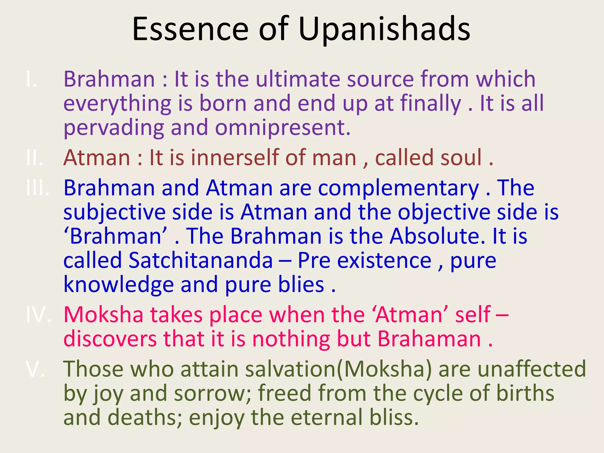 Essence of Upanishads
I. Brahman : It is the ultimate source from which
everything is born and end up at finally . It is all
pervading and omnipresent.
II. Atman : It is innerself of man , called soul .
III. Brahman and Atman are complementary . The
subjective side is Atman and the objective side is
‘Brahman’ . The Brahman is the Absolute. It is
called Satchitananda – Pre existence , pure
knowledge and pure blies .
IV. Moksha takes place when the ‘Atman’ self –
discovers that it is nothing but Brahaman .
V. Those who attain salvation(Moksha) are unaffected
by joy and sorrow; freed from the cycle of births
and deaths; enjoy the eternal bliss.
 