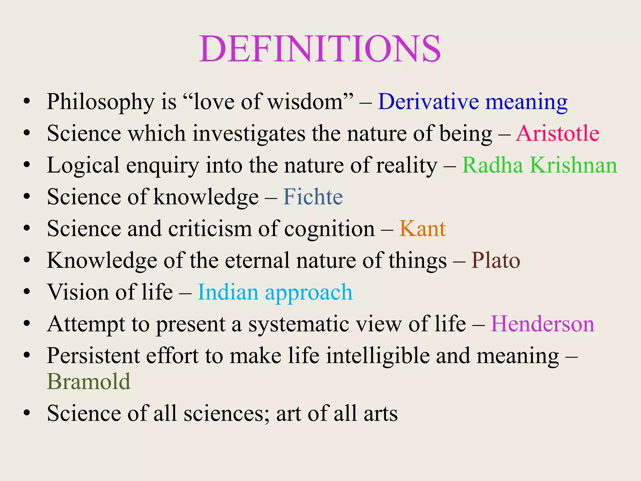 DEFINITIONS
• Philosophy is “love of wisdom” – Derivative meaning
• Science which investigates the nature of being – Aristotle
• Logical enquiry into the nature of reality – Radha Krishnan
• Science of knowledge – Fichte
• Science and criticism of cognition – Kant
• Knowledge of the eternal nature of things – Plato
• Vision of life – Indian approach
• Attempt to present a systematic view of life – Henderson
• Persistent effort to make life intelligible and meaning –
Bramold
• Science of all sciences; art of all arts
 