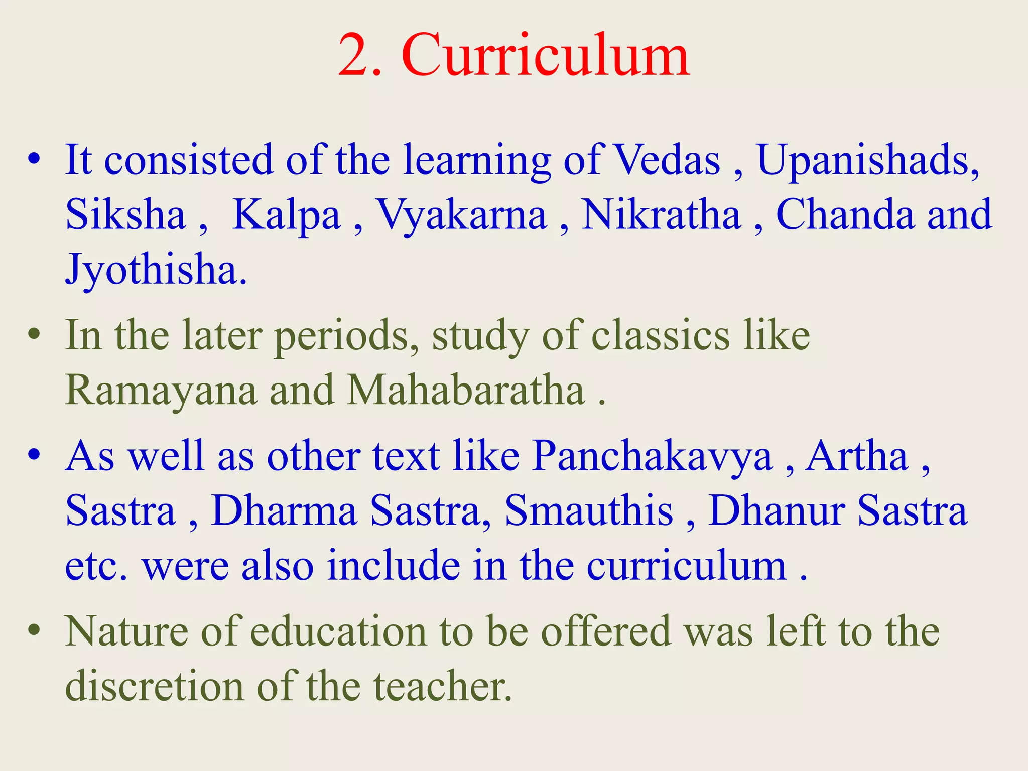 2. Curriculum
• It consisted of the learning of Vedas , Upanishads,
Siksha , Kalpa , Vyakarna , Nikratha , Chanda and
Jyothisha.
• In the later periods, study of classics like
Ramayana and Mahabaratha .
• As well as other text like Panchakavya , Artha ,
Sastra , Dharma Sastra, Smauthis , Dhanur Sastra
etc. were also include in the curriculum .
• Nature of education to be offered was left to the
discretion of the teacher.
 