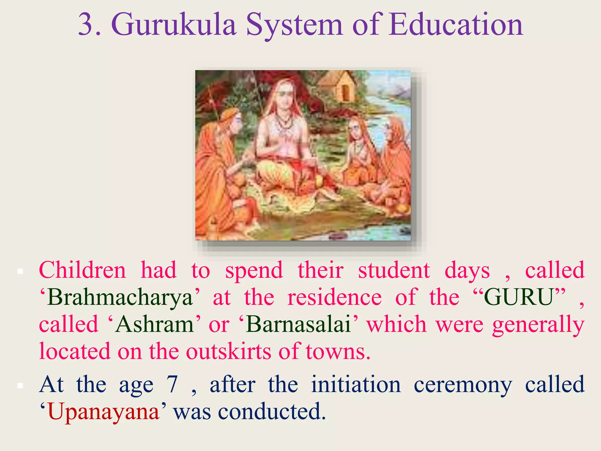 3. Gurukula System of Education
 Children had to spend their student days , called
‘Brahmacharya’ at the residence of the “GURU” ,
called ‘Ashram’ or ‘Barnasalai’ which were generally
located on the outskirts of towns.
 At the age 7 , after the initiation ceremony called
‘Upanayana’ was conducted.
 