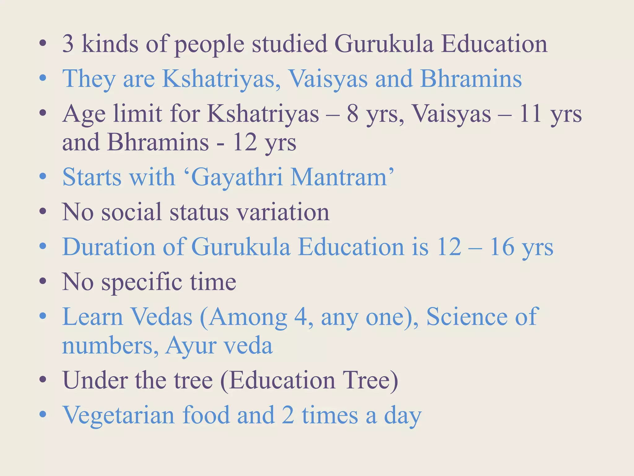 • 3 kinds of people studied Gurukula Education
• They are Kshatriyas, Vaisyas and Bhramins
• Age limit for Kshatriyas – 8 yrs, Vaisyas – 11 yrs
and Bhramins - 12 yrs
• Starts with ‘Gayathri Mantram’
• No social status variation
• Duration of Gurukula Education is 12 – 16 yrs
• No specific time
• Learn Vedas (Among 4, any one), Science of
numbers, Ayur veda
• Under the tree (Education Tree)
• Vegetarian food and 2 times a day
 
