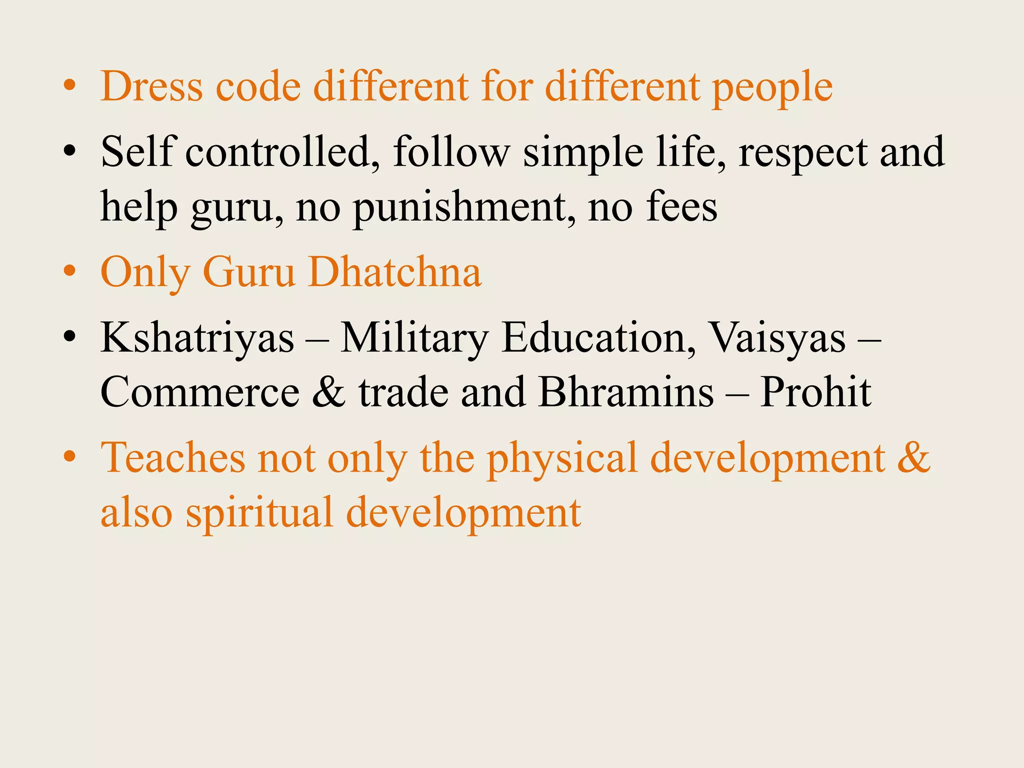 • Dress code different for different people
• Self controlled, follow simple life, respect and
help guru, no punishment, no fees
• Only Guru Dhatchna
• Kshatriyas – Military Education, Vaisyas –
Commerce & trade and Bhramins – Prohit
• Teaches not only the physical development &
also spiritual development
 