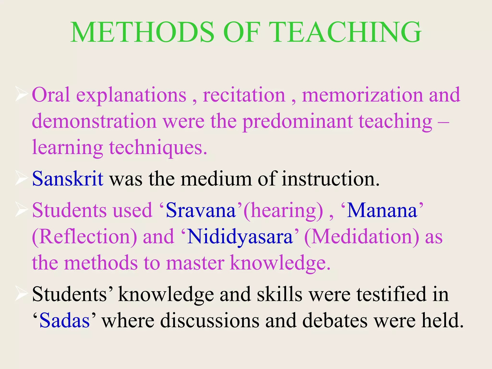 METHODS OF TEACHING
Oral explanations , recitation , memorization and
demonstration were the predominant teaching –
learning techniques.
Sanskrit was the medium of instruction.
Students used ‘Sravana’(hearing) , ‘Manana’
(Reflection) and ‘Nididyasara’ (Medidation) as
the methods to master knowledge.
Students’ knowledge and skills were testified in
‘Sadas’ where discussions and debates were held.
 