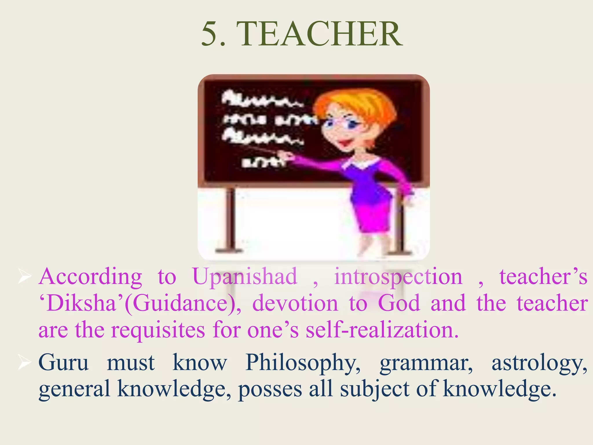 5. TEACHER
 According to Upanishad , introspection , teacher’s
‘Diksha’(Guidance), devotion to God and the teacher
are the requisites for one’s self-realization.
 Guru must know Philosophy, grammar, astrology,
general knowledge, posses all subject of knowledge.
 
