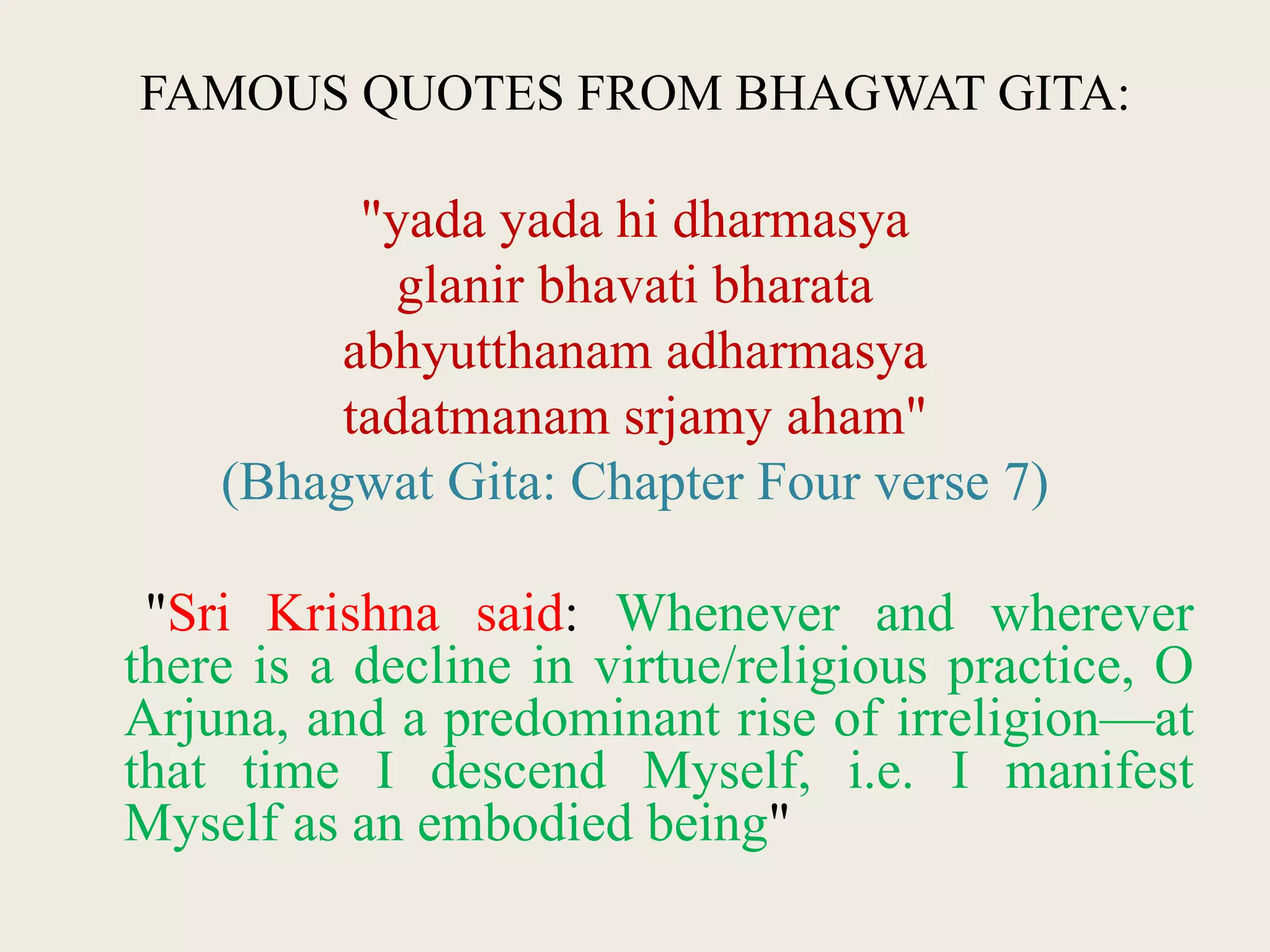 FAMOUS QUOTES FROM BHAGWAT GITA:
"yada yada hi dharmasya
glanir bhavati bharata
abhyutthanam adharmasya
tadatmanam srjamy aham"
(Bhagwat Gita: Chapter Four verse 7)
"Sri Krishna said: Whenever and wherever
there is a decline in virtue/religious practice, O
Arjuna, and a predominant rise of irreligion—at
that time I descend Myself, i.e. I manifest
Myself as an embodied being"
 