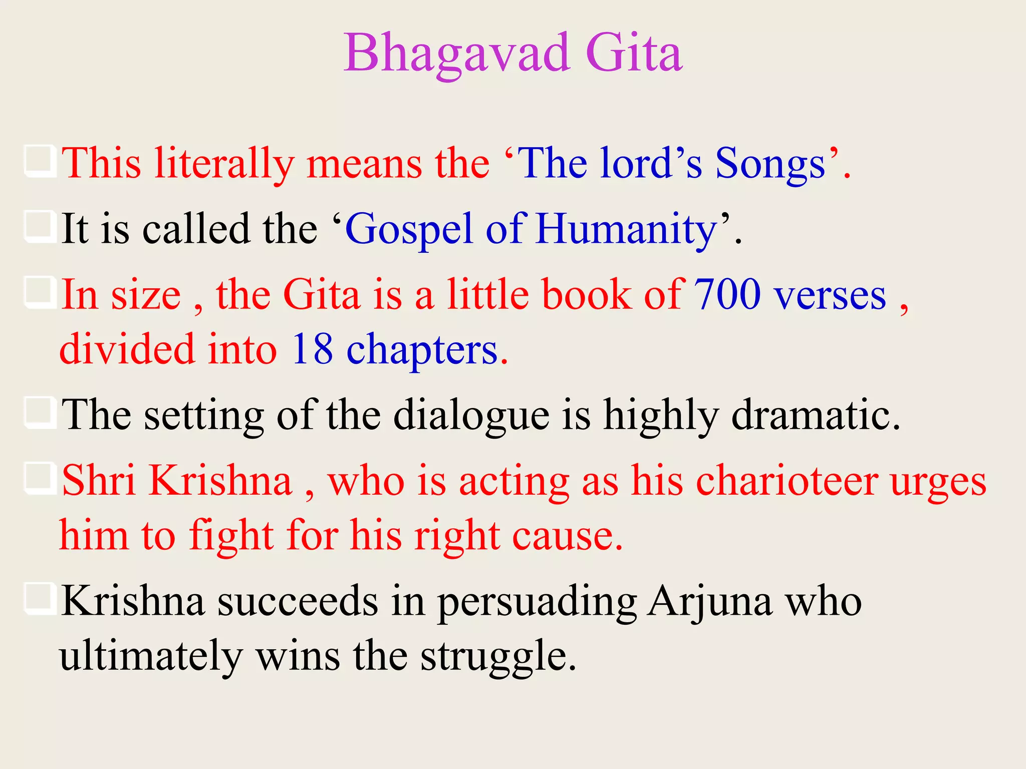 Bhagavad Gita
This literally means the ‘The lord’s Songs’.
It is called the ‘Gospel of Humanity’.
In size , the Gita is a little book of 700 verses ,
divided into 18 chapters.
The setting of the dialogue is highly dramatic.
Shri Krishna , who is acting as his charioteer urges
him to fight for his right cause.
Krishna succeeds in persuading Arjuna who
ultimately wins the struggle.
 