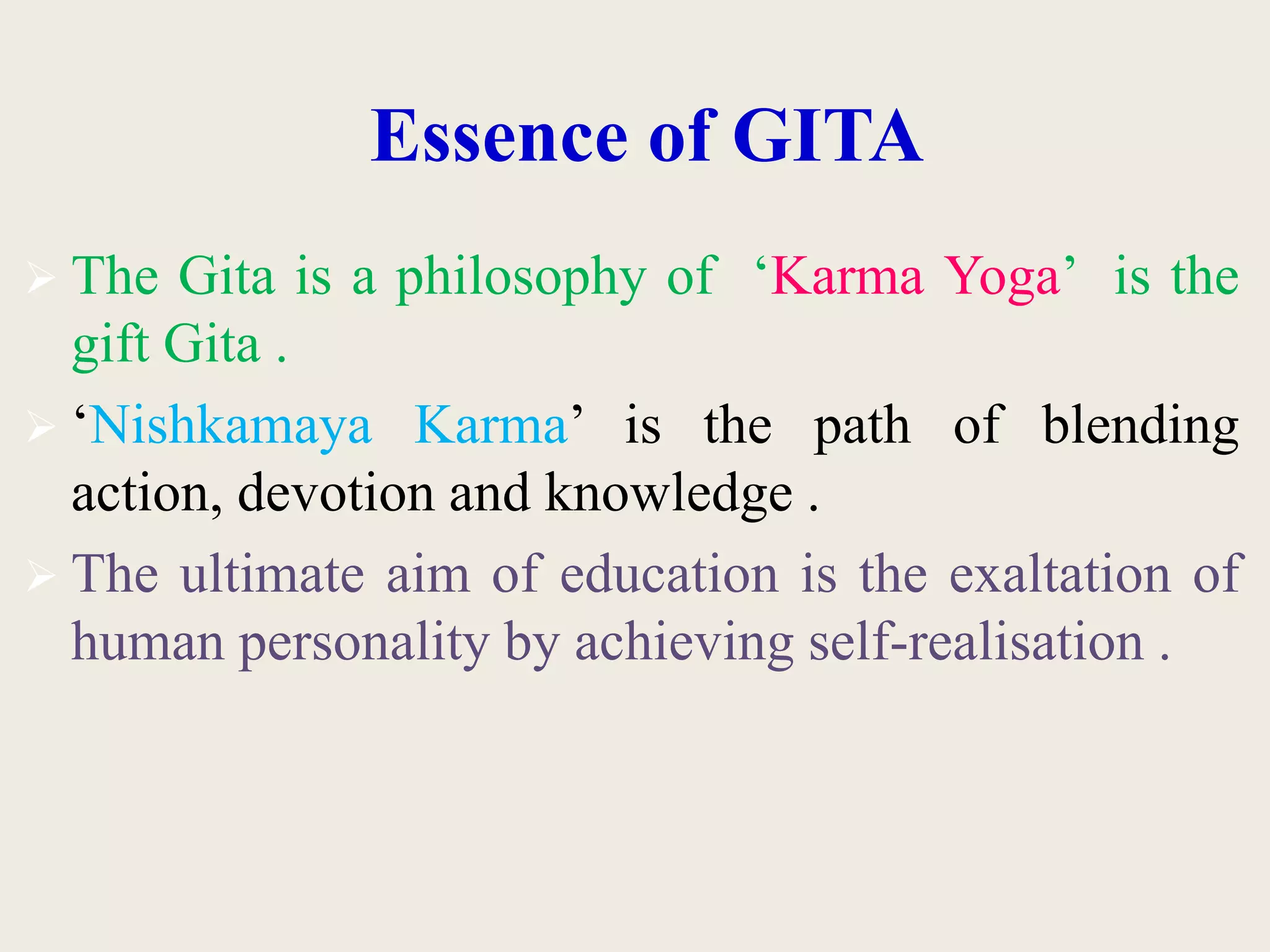 Essence of GITA
 The Gita is a philosophy of ‘Karma Yoga’ is the
gift Gita .
 ‘Nishkamaya Karma’ is the path of blending
action, devotion and knowledge .
 The ultimate aim of education is the exaltation of
human personality by achieving self-realisation .
 