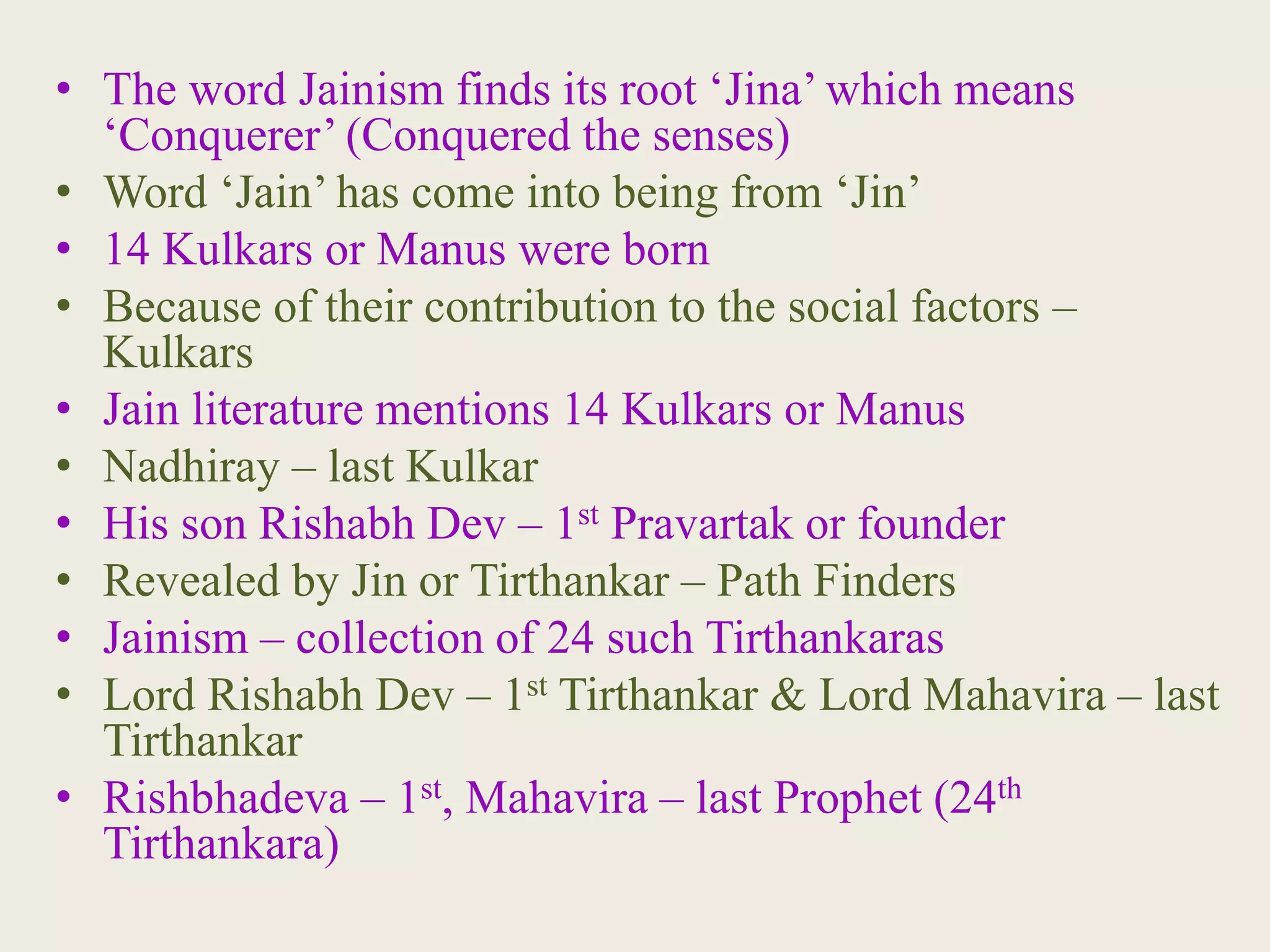 • The word Jainism finds its root ‘Jina’ which means
‘Conquerer’ (Conquered the senses)
• Word ‘Jain’ has come into being from ‘Jin’
• 14 Kulkars or Manus were born
• Because of their contribution to the social factors –
Kulkars
• Jain literature mentions 14 Kulkars or Manus
• Nadhiray – last Kulkar
• His son Rishabh Dev – 1st Pravartak or founder
• Revealed by Jin or Tirthankar – Path Finders
• Jainism – collection of 24 such Tirthankaras
• Lord Rishabh Dev – 1st Tirthankar & Lord Mahavira – last
Tirthankar
• Rishbhadeva – 1st, Mahavira – last Prophet (24th
Tirthankara)
 