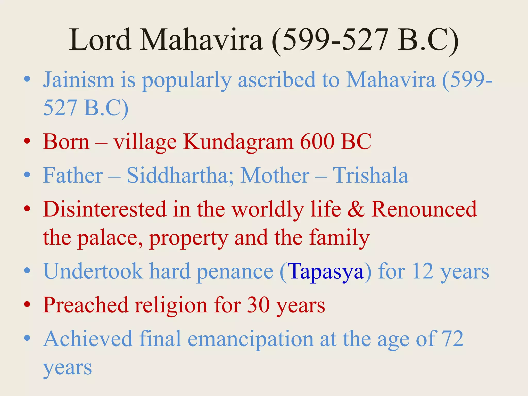 Lord Mahavira (599-527 B.C)
• Jainism is popularly ascribed to Mahavira (599-
527 B.C)
• Born – village Kundagram 600 BC
• Father – Siddhartha; Mother – Trishala
• Disinterested in the worldly life & Renounced
the palace, property and the family
• Undertook hard penance (Tapasya) for 12 years
• Preached religion for 30 years
• Achieved final emancipation at the age of 72
years
 