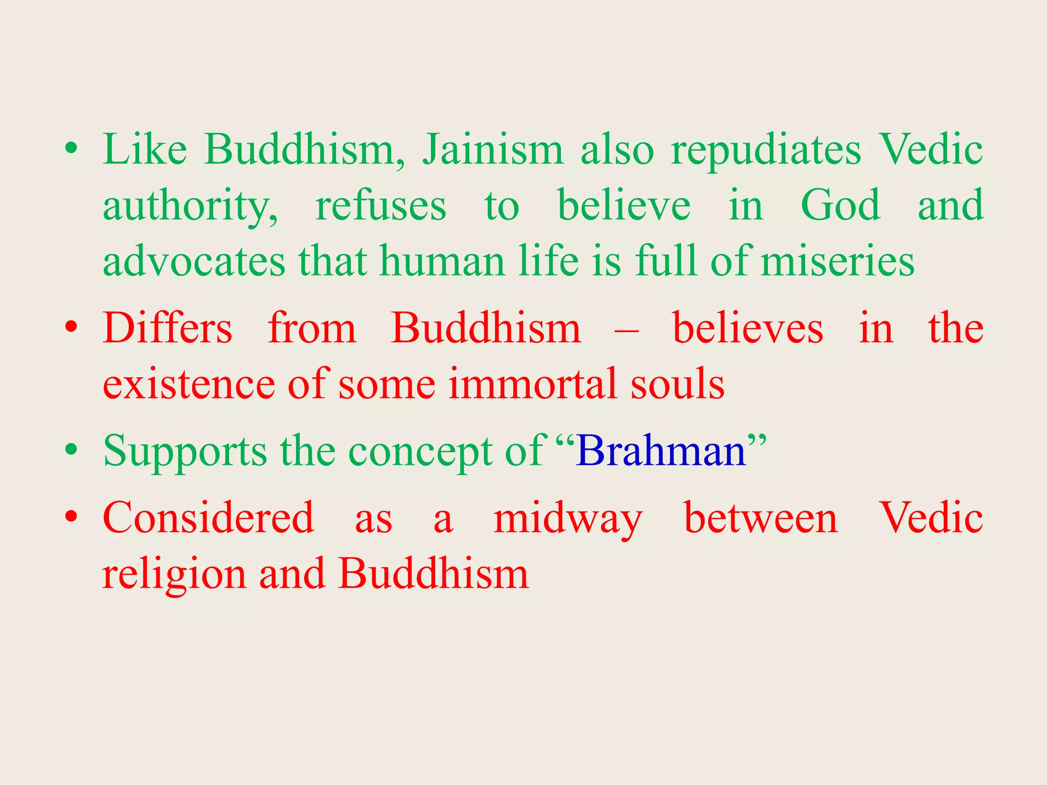 • Like Buddhism, Jainism also repudiates Vedic
authority, refuses to believe in God and
advocates that human life is full of miseries
• Differs from Buddhism – believes in the
existence of some immortal souls
• Supports the concept of “Brahman”
• Considered as a midway between Vedic
religion and Buddhism
 