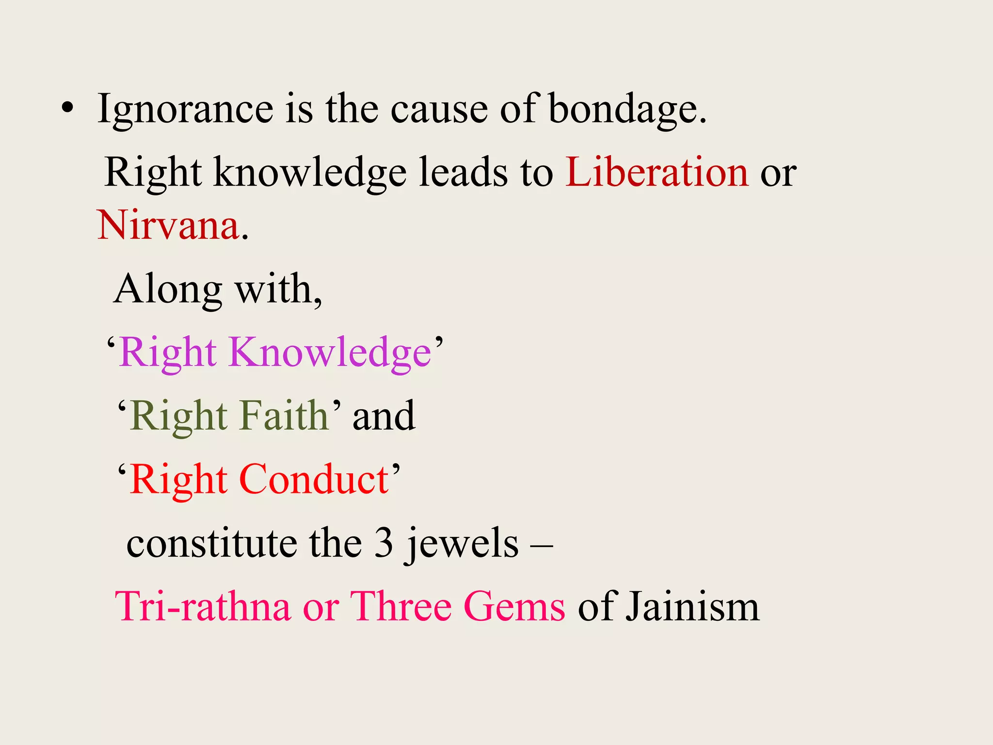 • Ignorance is the cause of bondage.
Right knowledge leads to Liberation or
Nirvana.
Along with,
‘Right Knowledge’
‘Right Faith’ and
‘Right Conduct’
constitute the 3 jewels –
Tri-rathna or Three Gems of Jainism
 